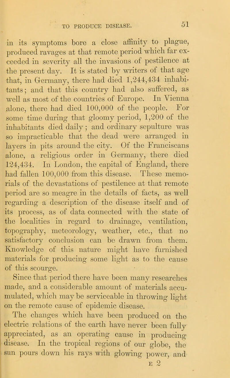 in its symptoms bore a close affinity to plague, produced ravages at that remote period which far ex- ceeded in severity all the invasions of pestilence at the present day. It is stated by writers of that age that, in Germany, there had died 1,244,434 inhabi- tants ; and that this country had also suffered, as well as most of the countries of Europe. In Vienna alone, there had died 100,000 of the people. For some tune during that gloomy period, 1,200 of the inhabitants died daily ; and ordinary sepulture was so impracticable that the dead were arranged in layers in pits around the city. Of the Franciscans alone, a religious order in Germany, there died 124,434. In London, the capital of England, there had fallen 100,000 from this disease. These memo- rials of the devastations of pestilence at that remote period are so meagre in the details of facts, as well regarding a description of the disease itself and of its process, as of data connected with the state of the localities in regard to drainage, ventilation, topography, meteorology, weather, etc., that no satisfactory conclusion can be drawn from them. Knowledge of this nature might have furnished materials for producing some light as to the cause of this scourge. Since that period there have been many researches made, and a considerable amount of materials accu- mulated, which may be serviceable in throwing light on the remote cause of epidemic disease. The changes which have been produced on the electric relations of the earth have never been fully appreciated, as an operating cause in producing disease. In the tropical regions of our globe, the sun pours down his rays with glowing power, and e 2