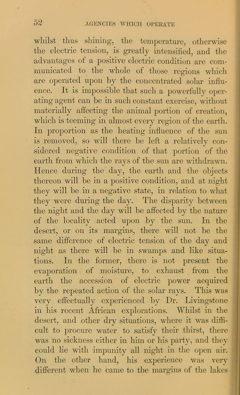 whilst thus shining, the temperature, otherwise the electric tension, is greatly intensified, and the advantages of a positive electric condition are com- municated to the whole of those regions which are operated upon by the concentrated solar influ- ence. It is impossible that such a powerfully oper- ating agent can be in such constant exercise, without materially affecting the animal portion of creation, which is teeming in almost every region of the earth. In proportion as the heating influence of the sun is removed, so will there be left a relatively con- sidered negative condition of that portion of the earth from which the rays of the sun are withdrawn. Hence during the day, the earth and the objects thereon will be in a positive condition, and at night they will be in a negative state, in relation to what they were during the day. The disparity between the night and the day will be affected by the nature of the locality acted upon by the sun. In the desert, or on its margins, there will not be the same difference of electric tension of the day and night as there will be in swamps and like situa- tions. In the former, there is not present the evaporation of moisture, to exhaust from the earth the accession of electric power acquired by the repeated action of the solar rays. This was very effectually experienced by Dr. Livingstone in his recent African explorations. Whilst in the desert, and other dry situations, where it was diffi- cult to procure water to satisfy their thirst, there was no sickness either in him or his party, and they could lie with impunity all night in the open air. On the other hand, his experience was very different when he came to the margins of the lakes