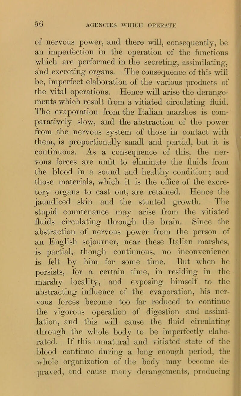 of nervous power, and there will, consequently, be an imperfection in the operation of the functions which are performed in the secreting, assimilating, and excreting organs. The consequence of this wall be, imperfect elaboration of the various products of the vital operations. Hence will arise the derange- ments which result from a vitiated circulating fluid. The evaporation from the Italian marshes is com- paratively slow, and the abstraction of the power from the nervous system of those in contact with them, is proportionally small and partial, but it is continuous. As a consequence of this, the ner- vous forces are unfit to eliminate the fluids from the blood in a sound and healthy condition; and those materials, which it is the office of the excre- tory organs to cast out, are retained. Hence the jaundiced skin and the stunted growth. The stupid countenance may arise from the vitiated fluids circulating through the brain. Since the abstraction of nervous power from the person of an English sojourner, near these Italian marshes, is partial, though continuous, no inconvenience is felt by him for some time. But when he persists, for a certain time, in residing in the marshy locality, and exposing himself to the abstracting influence of the evaporation, his ner- vous forces become too far reduced to continue the vigorous operation of digestion and assimi- lation, and this will cause the fluid circulating through the whole body to be imperfectly elabo- rated. If this unnatural and vitiated state of the blood continue during a long enough period, the whole organization of the bodv may become de- praved, and cause many derangements, producing