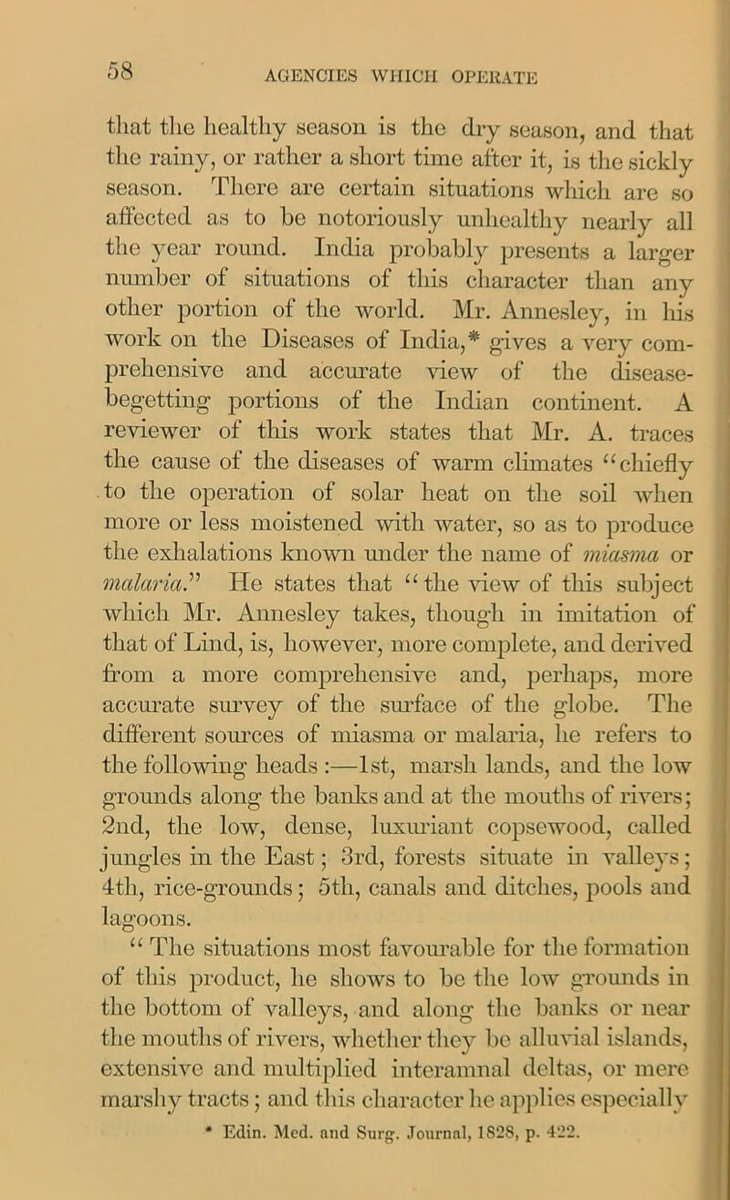 that the healthy season is the dry season, and that the rainy, or rather a short time after it, is the sickly season. There are certain situations which are so affected as to be notoriously unhealthy nearly all the year round. India probably presents a larger number of situations of this character than any other portion of the world. Mr. Annesley, in his work on the Diseases of India,* gives a very com- prehensive and accurate view of the disease- begetting portions of the Indian continent. A reviewer of this work states that Mr. A. traces the cause of the diseases of warm climates “chiefly to the operation of solar heat on the soil when more or less moistened with water, so as to produce the exhalations known under the name of miasma or malariaHe states that “the Mew of this subject which Mr. Annesley takes, though in imitation of that of Lind, is, however, more complete, and derived from a more comprehensive and, perhaps, more accurate survey of the surface of the globe. The different sources of miasma or malaria, he refers to the following heads :—1st, marsh lands, and the low grounds along the banks and at the mouths of rivers; 2nd, the low, dense, luxuriant copsewood, called jungles in the East; 3rd, forests situate in valleys; 4th, rice-grounds; 5tli, canals and ditches, pools and lagoons. “ The situations most favourable for the formation of this product, he shows to be the low grounds in the bottom of valleys, and along the banks or near the mouths of rivers, whether they be alluvial islands, extensive and multiplied interamnal deltas, or mere marshy tracts; and this character he applies especially