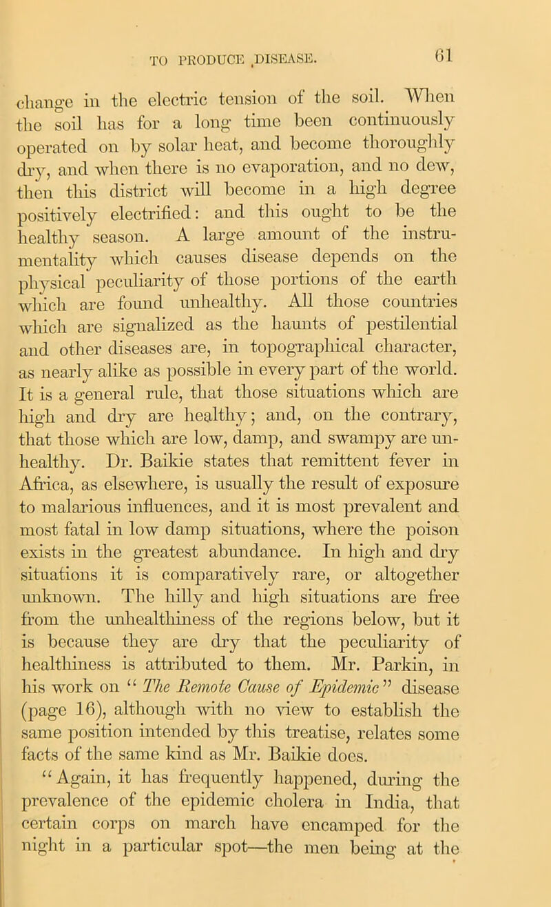 change in the electric tension of the soil. When the soil has for a long time been continuously operated on by solar heat, and become thoroughly dry, and when there is no evaporation, and no dew, then this district will become in a high degree positively electrified: and this ought to be the healthy season. A large amount of the instru- mentality which causes disease depends on the physical peculiarity of those portions of the earth which are found unhealthy. All those countries which are signalized as the haunts of pestilential and other diseases are, in topographical character, as nearly alike as possible in every part of the world. It is a general rule, that those situations which are high and dry are healthy; and, on the contrary, that those which are low, damp, and swampy are un- healthy. Dr. Baikie states that remittent fever in Africa, as elsewhere, is usually the result of exposure to malarious influences, and it is most prevalent and most fatal in low damp situations, where the poison exists in the greatest abundance. In high and dry situations it is comparatively rare, or altogether unknown. The hilly and high situations are free from the unhealthiness of the regions below, but it is because they are dry that the peculiarity of healthiness is attributed to them. Mr. Parkin, in his work on “ The Remote Cause of Epidemic ” disease (page 16), although with no view to establish the same position intended by this treatise, relates some facts of the same kind as Mr. Baikie does. “Again, it has frequently happened, during the prevalence of the epidemic cholera in India, that certain corps on march have encamped for the night in a particular spot—the men being at the