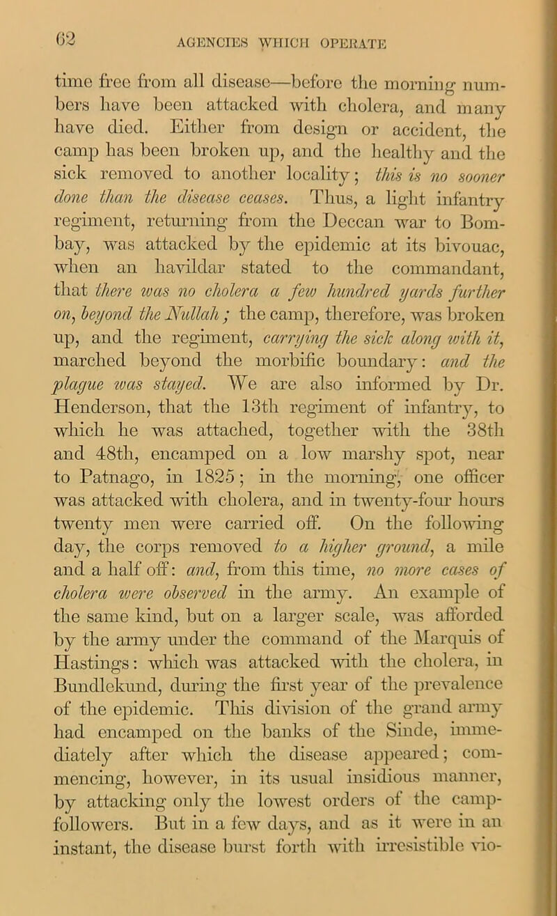 time free from all disease—before the morning1 num- bers have been attacked with cholera, and many have died. Either from design or accident, the camp has been broken up, and the healthy and the sick removed to another locality; this is no sooner done than the disease ceases. Thus, a light infantry regiment, returning from the Deccan war to Bom- bay, was attacked by the epidemic at its bivouac, when an havildar stated to the commandant, that there was no cholera a few hundred yards further on, beyond the Nullah ; the camp, therefore, was broken up, and the regiment, carrying the sick along with it, marched beyond the morbific boundary: and the plague teas stayed. We are also informed by Dr. Henderson, that the 13tli regiment of infantry, to which he was attached, together with the 38th and 48th, encamped on a low marshy spot, near to Patnago, in 1825 ; in the morning, one officer was attacked with cholera, and in twenty-four horn’s twenty men were carried off. On the following day, the corps removed to a higher ground, a mile and a half off: and, from this time, no more cases of cholera ivere observed in the army. An example of the same kind, but on a larger scale, was afforded by the army under the command of the Marquis of Hastings: which was attacked with the cholera, in Buncllckund, during the first year of the prevalence of the epidemic. This division of the grand army had encamped on the banks of the Sinde, imme- diately after which the disease appeared; com- mencing, however, in its usual insidious manner, by attacking only the lowest orders of the camp- followers. But in a few days, and as it were in an instant, the disease burst forth with irresistible vio-