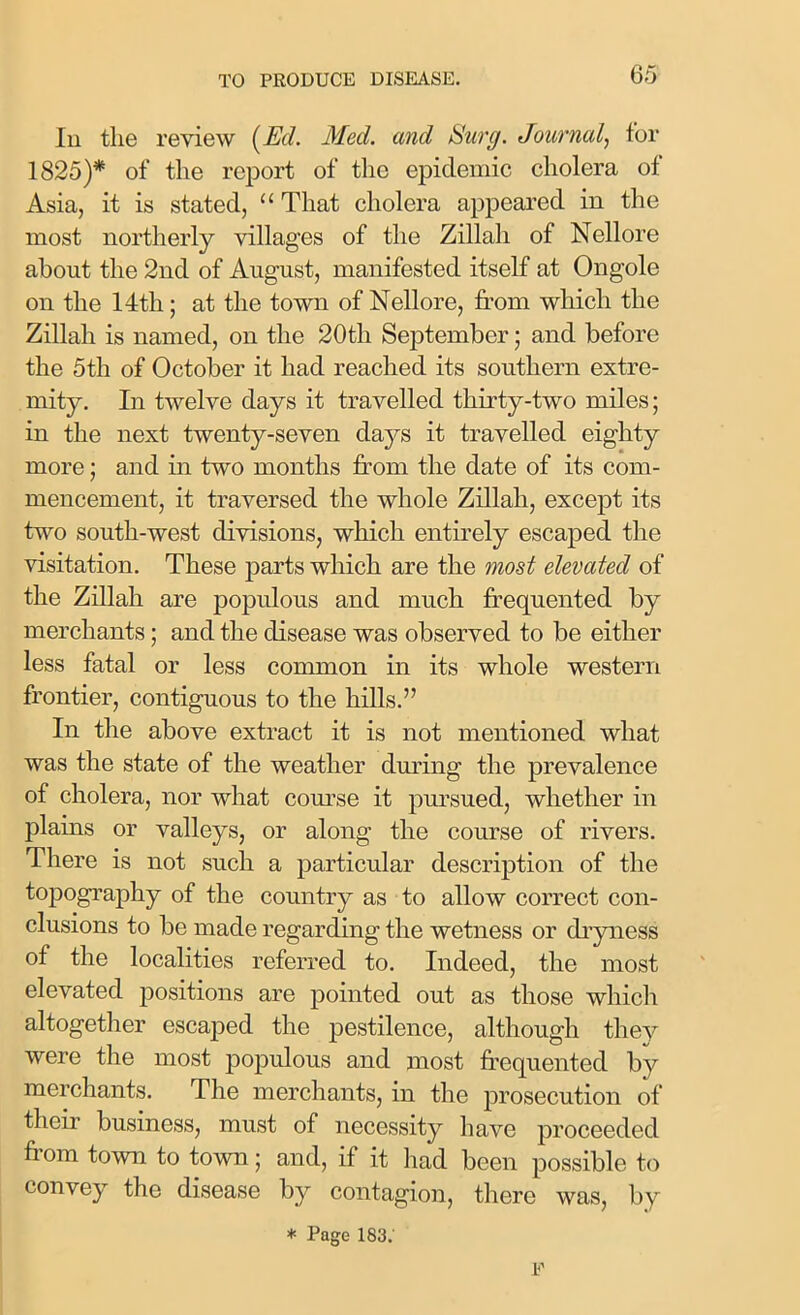 In the review (Ed. Med. and Surg. Journal, for 1825)* of the report of the epidemic cholera of Asia, it is stated, “ That cholera appeared in the most northerly villages of the Zillali of Nellore about the 2nd of August, manifested itself at Ongole on the 14th; at the town of Nellore, from which the Zillah is named, on the 20th September; and before the 5th of October it had reached its southern extre- mity. In twelve days it travelled thirty-two miles; in the next twenty-seven days it travelled eighty more; and in two months from the date of its com- mencement, it traversed the whole Zillah, except its two south-west divisions, which entirely escaped the visitation. These parts which are the most elevated of the Zillah are populous and much frequented by merchants; and the disease was observed to be either less fatal or less common in its whole western frontier, contiguous to the hills.” In the above extract it is not mentioned what was the state of the weather during the prevalence of cholera, nor what course it pursued, whether in plains or valleys, or along the course of rivers. There is not such a particular description of the topography of the country as to allow correct con- clusions to be made regarding the wetness or dryness of the localities referred to. Indeed, the most elevated positions are pointed out as those which altogether escaped the pestilence, although they were the most populous and most frequented by merchants. The merchants, in the prosecution of their business, must of necessity have proceeded fi om town to town; and, if it had been possible to convey the disease by contagion, there was, by * Page 1S3. F