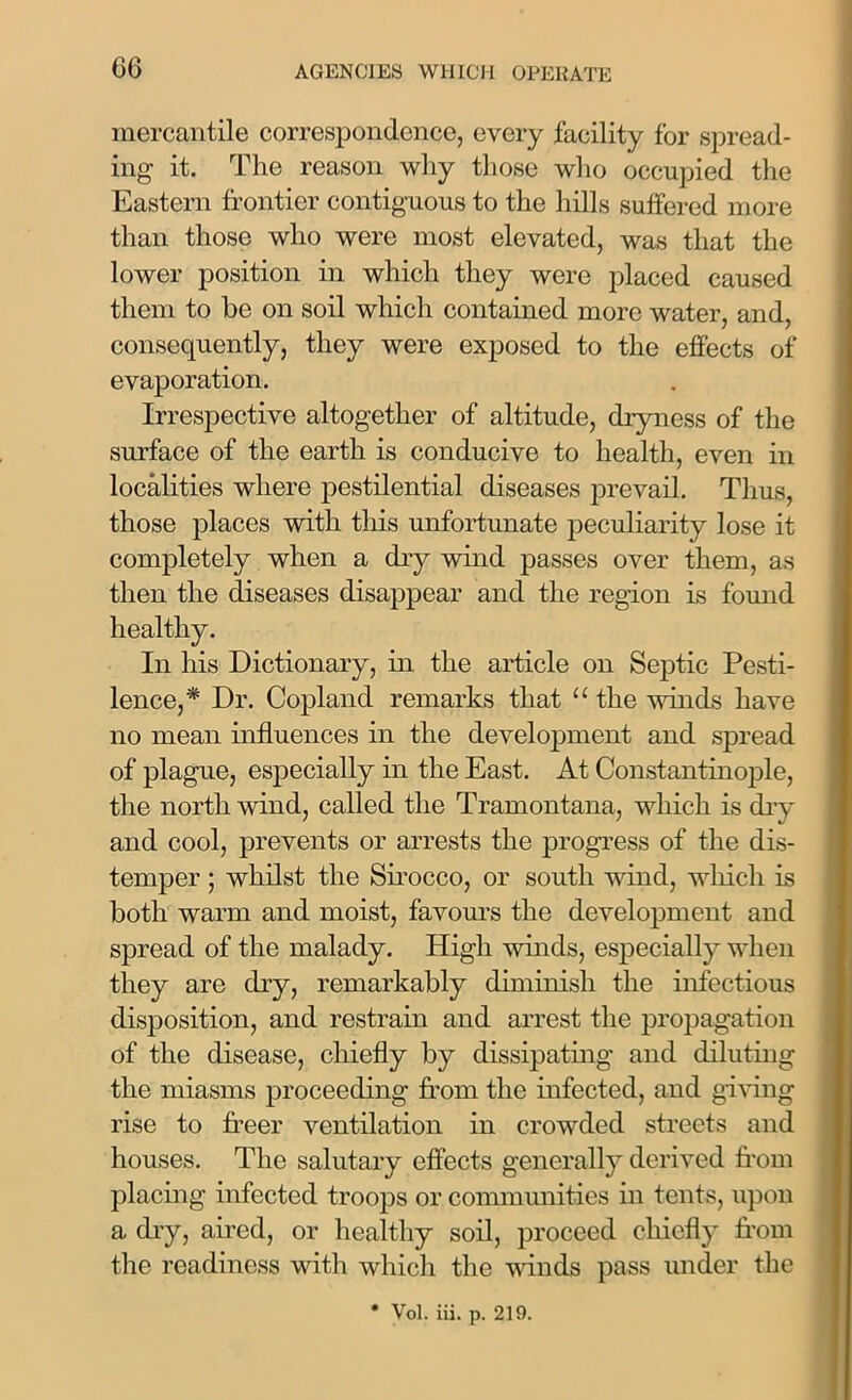 mercantile correspondence, every facility for spread- ing it. The reason why those who occupied the Eastern frontier contiguous to the hills suffered more than those who were most elevated, was that the lower position in which they were placed caused them to be on soil which contained more water, and, consequently, they were exposed to the effects of evaporation. Irrespective altogether of altitude, dryness of the surface of the earth is conducive to health, even in localities where pestilential diseases prevail. Thus, those places with this unfortunate peculiarity lose it completely when a dry wind passes over them, as then the diseases disappear and the region is found healthy. In his Dictionary, in the article on Septic Pesti- lence,* Dr. Copland remarks that “the winds have no mean influences in the development and spread of plague, especially in the East. At Constantinople, the north wind, called the Tramontana, which is dry and cool, prevents or arrests the progress of the dis- temper ; whilst the Sirocco, or south wind, which is both warm and moist, favours the development and spread of the malady. High winds, especially when they are dry, remarkably diminish the infectious disposition, and restrain and arrest the propagation of the disease, chiefly by dissipating and diluting the miasms proceeding from the infected, and giving rise to freer ventilation in crowded streets and houses. The salutary effects generally derived from placing infected troops or communities in tents, upon a dry, aired, or healthy soil, proceed chiefly from the readiness with which the winds pass under the