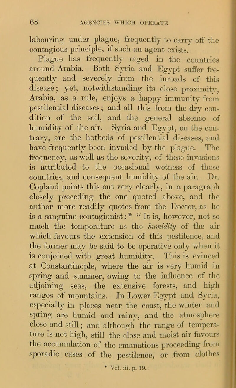 labouring under plague, frequently to carry off the contagious principle, if such an agent exists. Plague has frequently raged in the countries around Arabia. Both Syria and Egypt suffer fre- quently and severely from the inroads of this disease; yet, notwithstanding its close proximity, Arabia, as a rule, enjoys a happy immunity from pestilential diseases; and all this from the dry con- dition of the soil, and the general absence of humidity of the air. Syria and Egypt, on the con- trary, are the hotbeds of pestilential diseases, and have frequently been invaded by the plague. The frequency, as well as the severity, of these invasions is attributed to the occasional wetness of those countries., and consequent humidity of the air. Dr. Copland points this out very clearly, in a paragraph closely preceding the one quoted above, and the author more readily quotes from the Doctor, as he is a sanguine contagionist: * “ It is, however, not so much the temperature as the humidity of the air which favours the extension of this pestilence, and the former may be said to be operative only when it is conjoined with great humidity. This is evinced at Constantinople, where the air is very humid in spring and summer, owing to the influence of the adjoining seas, the extensive forests, and high ranges of mountains. In Lower Egypt and Syria, especially in places near the coast, the winter and spring are humid and rainy, and the atmosphere close and still; and although the range of tempera- ture is not high, still the close and moist air favours the accumillation of the emanations proceeding from sporadic cases of the pestilence, or from clothes