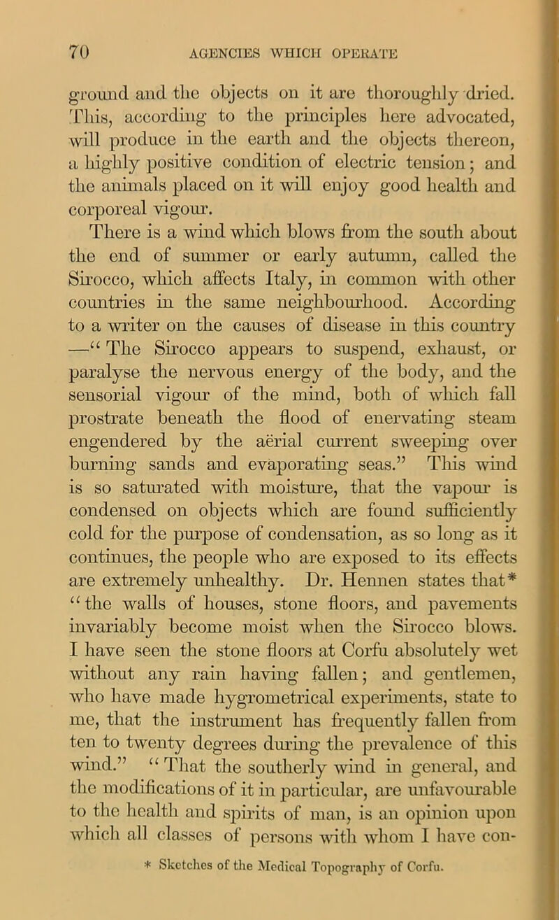 ground and the objects on it are thoroughly dried. This, according to the principles here advocated, will produce in the earth and the objects thereon, a highly positive condition of electric tension; and the animals placed on it will enjoy good health and corporeal vigour. There is a wind which blows from the south about the end of summer or early autumn, called the Sirocco, which affects Italy, in common with other countries in the same neighbourhood. According to a writer on the causes of disease in this country —“ The Sirocco appears to suspend, exhaust, or paralyse the nervous energy of the body, and the sensorial vigour of the mind, both of which fall prostrate beneath the flood of enervating steam engendered by the aerial current sweeping over burning sands and evaporating seas.” This wind is so saturated with moisture, that the vapour is condensed on objects which are found sufficiently cold for the purpose of condensation, as so long as it continues, the people who are exposed to its effects are extremely unhealthy. Dr. Hennen states that* “the walls of houses, stone floors, and pavements invariably become moist when the Sirocco blows. I have seen the stone floors at Corfu absolutely wet without any rain having fallen; and gentlemen, who have made hygrometrical experiments, state to me, that the instrument has frequently fallen from ten to twenty degrees during the prevalence of this wind.” “ That the southerly wind in general, and the modifications of it in particular, are unfavourable to the health and spirits of man, is an opinion upon which all classes of persons with whom I have con- * Sketches of the Medical Topography of Corfu.