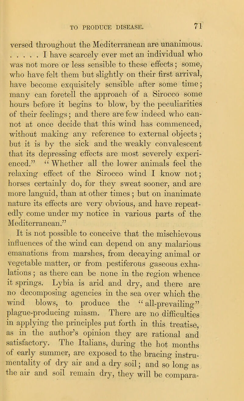 versed throughout the Mediterranean are unanimous. I have scarcely ever met an individual who was not more or less sensible to these effects; some, who have felt them but slightly on their first arrival, have become exquisitely sensible after some time; many can foretell the approach of a Sirocco some horns before it begins to blow, by the peculiarities of their feelings; and there are few indeed who can- not at once decide that this wind has commenced, without making any reference to external objects ; but it is by the sick and the weakly convalescent that its depressing effects are most severely experi- enced.” u Whether all the lower animals feel the relaxing effect of the Sirocco wind I know not; horses certainly do, for they sweat sooner, and are more languid, than at other times ; but on inanimate nature its effects are very obvious, and have repeat- edly come under my notice in various parts of the Mediterranean.” It is not possible to conceive that the mischievous influences of the wind can depend on any malarious emanations from marshes, from decaying animal or vegetable matter, or from pestiferous gaseous exha- lations ; as there can be none in the region whence it springs. Lybia is arid and dry, and there are no decomposing agencies in the sea over which the wind blows, to produce the “ all-prevailing” plague-producing miasm. There are no difficulties in applying the principles put forth in this treatise, as in the author’s opinion they are rational and satisfactory. The Italians, during the hot months of early summer, are exposed to the bracing instru- mentality of dry air and a dry soil; and so long as the air and soil remain dry, they will be compara-