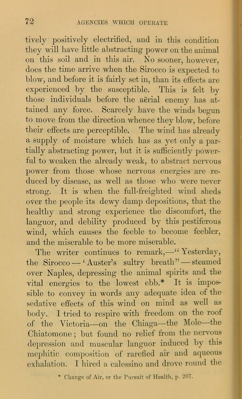 tively positively electrified, and in this condition they will have little abstracting power on the animal on this soil and in this air. No sooner, however, does the time arrive when the Sirocco is expected to blow, and before it is fairly set in, than its effects are experienced by the susceptible. This is felt by those individuals before the aerial enemy has at- tained any force. Scarcely have the winds begun to move from the direction whence they blow, before their effects are perceptible. The wind has already a supply of moisture which has as yet only a par- tially abstracting power, but it is sufficiently power- ful to weaken the already weak, to abstract nervous power from those whose nervous energies are re- duced by disease, as well as those who were never strong. It is when the full-freighted wind sheds over the people its dewy damp depositions, that the healthy and strong experience the discomfort, the languor, and debility produced by this pestiferous wind, which causes the feeble to become feebler, and the miserable to be more miserable. The writer continues to remark,—“ Yesterday, the Sirocco — ‘Auster’s sultry breath” — steamed over Naples, depressing the animal spirits and the vital energies to the lowest ebb.* It is impos- sible to convey in words any adequate idea of the sedative effects of this wind on mind as well as body. I tried to respire with freedom on the roof of the Victoria—on the Chiaga—the Mole—the Cliiatomone ; but found no relief from the nervous depression and muscular languor induced by this mephitic composition of rarefied air and aqueous exhalation. I hired a calessino and drove round the * Change of Air, or the Pursuit of Health, p. 207.