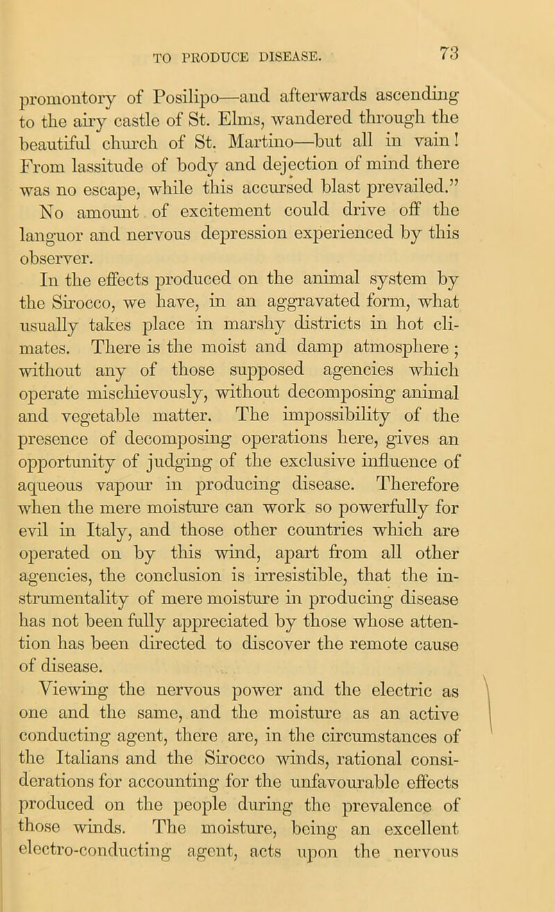 promontory of Posilipo—and afterwards ascending to the airy castle of St. Elms, wandered through the beautiful church of St. Martino—but all in vain! From lassitude of body and dejection of mind there was no escape, while this accursed blast prevailed.” No amount of excitement could drive off the languor and nervous depression experienced by this observer. In the effects produced on the animal system by the Sirocco, we have, in an aggravated form, what usually takes place in marshy districts in hot cli- mates. There is the moist and damp atmosphere; without any of those supposed agencies which operate mischievously, without decomposing animal and vegetable matter. The impossibility of the presence of decomposing operations here, gives an opportunity of judging of the exclusive influence of aqueous vapour in producing disease. Therefore when the mere moisture can work so powerfully for evil in Italy, and those other countries which are operated on by this wind, apart from all other agencies, the conclusion is irresistible, that the in- strumentality of mere moisture in producing disease has not been fully appreciated by those whose atten- tion has been directed to discover the remote cause of disease. Viewing the nervous power and the electric as one and the same, and the moisture as an active conducting agent, there are, in the circumstances of the Italians and the Sirocco winds, rational consi- derations for accounting for the unfavourable effects produced on the people during the prevalence of those winds. The moisture, being an excellent electro-conducting agent, acts upon the nervous