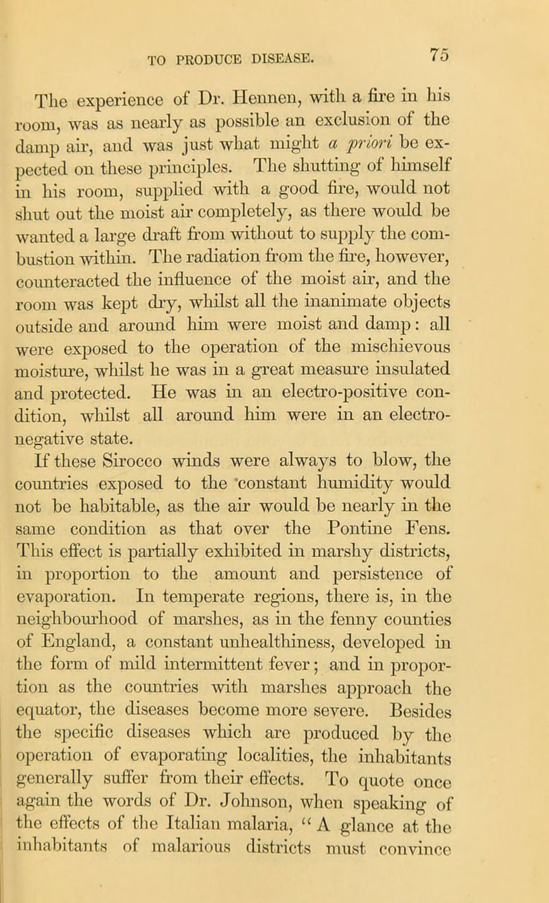 The experience of Dr. Hennen, with a fire in his room, was as nearly as possible an exclusion of the damp air, and was just what might a priori be ex- pected on these principles. The shutting of himself in his room, supplied with a good fire, would not shut out the moist air completely, as there would be wanted a large draft from without to supply the com- bustion within. The radiation from the fire, however, counteracted the influence of the moist air, and the room was kept dry, whilst all the inanimate objects outside and around him were moist and damp: all were exposed to the operation of the mischievous moisture, whilst he was in a great measure insulated and protected. He was in an electro-positive con- dition, whilst all around him were in an electro- negative state. If these Sirocco winds were always to blow, the countries exposed to the constant humidity would not be habitable, as the air would be nearly in the same condition as that over the Pontine Fens. This effect is partially exhibited in marshy districts, in proportion to the amount and persistence of evaporation. In temperate regions, there is, in the neighbourhood of marshes, as in the fenny counties of England, a constant unhealthiness, developed in the form of mild intermittent fever; and in propor- tion as the countries with marshes approach the equator, the diseases become more severe. Besides the specific diseases which are produced by the operation of evaporating localities, the inhabitants generally suffer from their effects. To quote once again the words of Dr. Johnson, when speaking of the effects of the Italian malaria, “ A glance at the inhabitants of malarious districts must convince