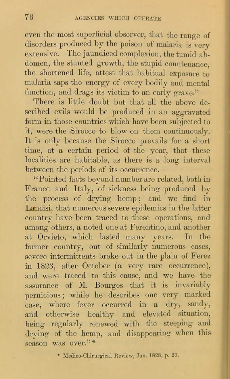 even tlic most superficial observer, that the range of disorders produced by the poison of malaria is very extensive. The jaundiced complexion, the tumid ab- domen, the stunted growth, the stupid countenance, the shortened life, attest that habitual exposure to malaria saps the energy of every bodily and mental function, and drags its victim to an early grave.” There is little doubt but that all the above de- scribed evils would be produced in an aggravated form in those countries which have been subjected to it, were the Sirocco to blow on them continuously. It is only because the Sirocco prevails for a short time, at a certain period of the year, that these localities are habitable, as there is a long interval between the periods of its occurrence. “Pointed facts beyond number are related, both in France and Italy, of sickness being produced by the process of drying hemp; and we find in Lancisi, that numerous severe epidemics in the latter country have been traced to these operations, and among others, a noted one at Ferentino, and another at Orvieto, which lasted many years. In the former country, out of similarly numerous cases, severe intermittents broke out in the plain of Ferez in 1823, after October (a very rare occurrence), and were traced to this cause, and we have the assurance of M. Bourges that it is invariably pernicious; while he describes one very marked case, where fever occurred in a dry, sandy, and otherwise healthy and elevated situation, being regularly renewed with the steeping and drying of the hemp, and disappearing when this season was over.”*