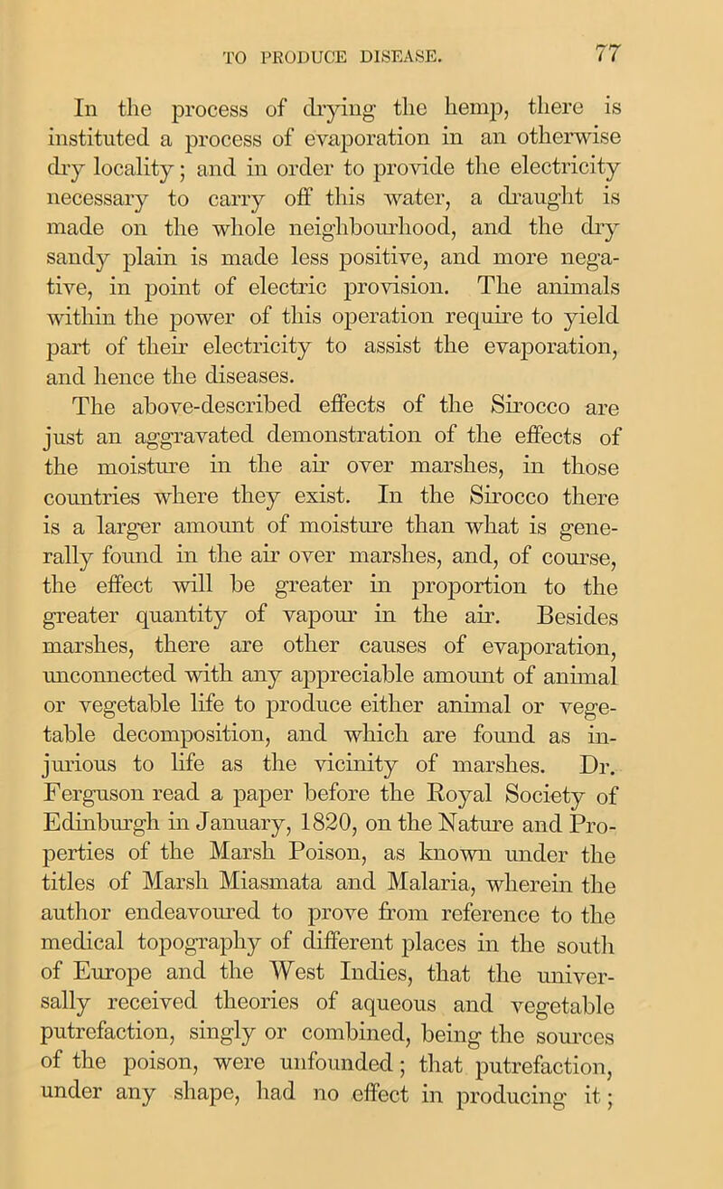 In the process of drying the hemp, there is instituted a process of evaporation in an otherwise dry locality; and in order to provide the electricity necessary to carry off this water, a draught is made on the whole neighbourhood, and the dry sandy plain is made less positive, and more nega- tive, in point of electric provision. The animals within the power of this operation require to yield part of their electricity to assist the evaporation, and hence the diseases. The above-described effects of the Sirocco are just an aggravated demonstration of the effects of the moisture in the ah' over marshes, in those countries where they exist. In the Sirocco there is a larger amount of moisture than what is gene- rally found in the ah' over marshes, and, of course, the effect will be greater in proportion to the greater quantity of vapour in the ah. Besides marshes, there are other causes of evaporation, unconnected with any appreciable amount of animal or vegetable life to produce either animal or vege- table decomposition, and which are found as in- jurious to life as the vicinity of marshes. Dr. Ferguson read a paper before the Royal Society of Edinburgh in January, 1820, on the Nature and Pro- perties of the Marsh Poison, as known under the titles of Marsh Miasmata and Malaria, wherein the author endeavoured to prove from reference to the medical topography of different places in the south of Europe and the West Indies, that the univer- sally received theories of aqueous and vegetable putrefaction, singly or combined, being the sources of the poison, were unfounded; that putrefaction, under any shape, had no effect in producing it;