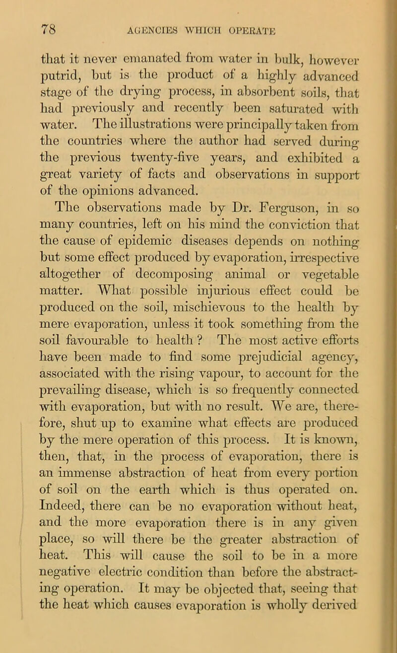 that it never emanated from water in hulk, however putrid, hut is the product of a highly advanced stage of the diying process, in absorbent soils, that had previously and recently been saturated with water. The illustrations were principally taken from the countries where the author had served during the previous twenty-five years, and exhibited a great variety of facts and observations in support of the opinions advanced. The observations made by Dr. Ferguson, in so many countries, left on his mind the conviction that the cause of epidemic diseases depends on nothing but some effect produced by evaporation, irrespective altogether of decomposing animal or vegetable matter. What possible injurious effect could be produced on the soil, mischievous to the health by mere evaporation, unless it took something from the soil favourable to health ? The most active efforts have been made to find some prejudicial agency, associated with the rising vapour, to account for the prevailing disease, which is so frequently connected with evaporation, but with no result. We are, there- fore, shut up to examine what effects are produced by the mere operation of this process. It is known, then, that, in the process of evaporation, there is an immense abstraction of heat from every portion of soil on the earth which is thus operated on. Indeed, there can be no evaporation without heat, and the more evaporation there is in any given place, so will there be the greater abstraction of heat. This will cause the soil to be in a more negative electric condition than before the abstract- ing operation. It may be objected that, seeing that the heat which causes evaporation is wholly derived