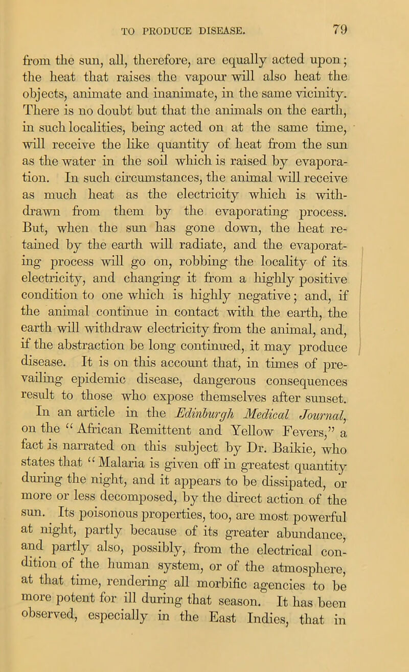 from the sun, all, therefore, are equally acted upon; the heat that raises the vapour will also heat the objects, animate and inanimate, in the same vicinity. There is no doubt but that the animals on the earth, in such localities, being acted on at the same time, will receive the like quantity of heat from the sun as the water in the soil which is raised by evapora- tion. In such circumstances, the animal will receive as much heat as the electricity which is with- drawn from them by the evaporating process. But, when the sun has gone down, the heat re- tained by the earth will radiate, and the evaporat- ing process will go on, robbing the locality of its electricity, and changing it from a highly positive condition to one which is highly negative; and, if the animal continue in contact with the earth, the earth will withdraw electricity from the animal, and, if the abstraction be long continued, it may produce disease. It is on this account that, in times of pre- vailing epidemic disease, dangerous consequences result to those who expose themselves after sunset. In an article in the Edinburgh Medical Journal, on the “ African Remittent and Yellow Fevers,” a fact is narrated on this subject by Dr. Baikie, who states that 1 1 Malaria is given off in greatest quantity during the night, and it appears to be dissipated, or more or less decomposed, by the direct action of the sun. Its poisonous properties, too, are most powerful at night, partly because of its greater abundance, and partly also, possibly, from the electrical con- dition of the human system, or of the atmosphere, at that time, rendering all morbific agencies to be more potent for ill during that season. It has been observed, especially in the East Indies, that in