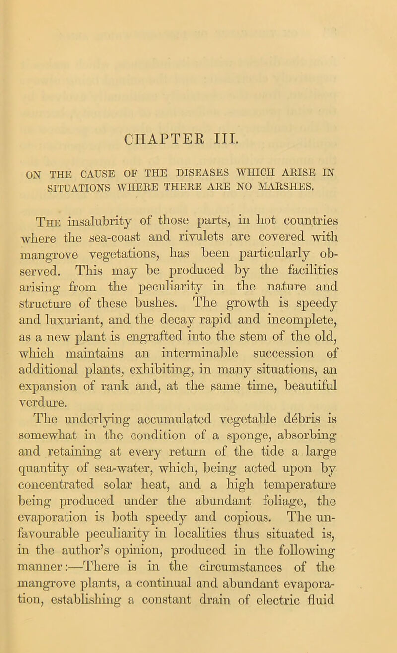 CHAPTER III. ON THE CAUSE OF THE DISEASES WHICH ARISE IN SITUATIONS WHERE THERE ARE NO MARSHES. The insalubrity of those parts, in hot countries where the sea-coast and rivulets are covered with mangrove vegetations, has been particularly ob- served. This may be produced by the facilities arising from the peculiarity in the nature and structure of these bushes. The growth is speedy and luxuriant, and the decay rapid and incomplete, as a new plant is engrafted into the stem of the old, which maintains an interminable succession of additional plants, exhibiting, in many situations, an expansion of rank and, at the same time, beautiful verdure. The underlying accumulated vegetable debris is somewhat in the condition of a sponge, absorbing and retaining at every return of the tide a large quantity of sea-water, which, being acted upon by concentrated solar heat, and a high temperature being produced under the abundant foliage, the evaporation is both speedy and copious. The un- favourable peculiarity in localities thus situated is, in the author’s opinion, produced in the following manner:—There is in the circumstances of the mangrove plants, a continual and abundant evapora- tion, establishing a constant drain of electric fluid