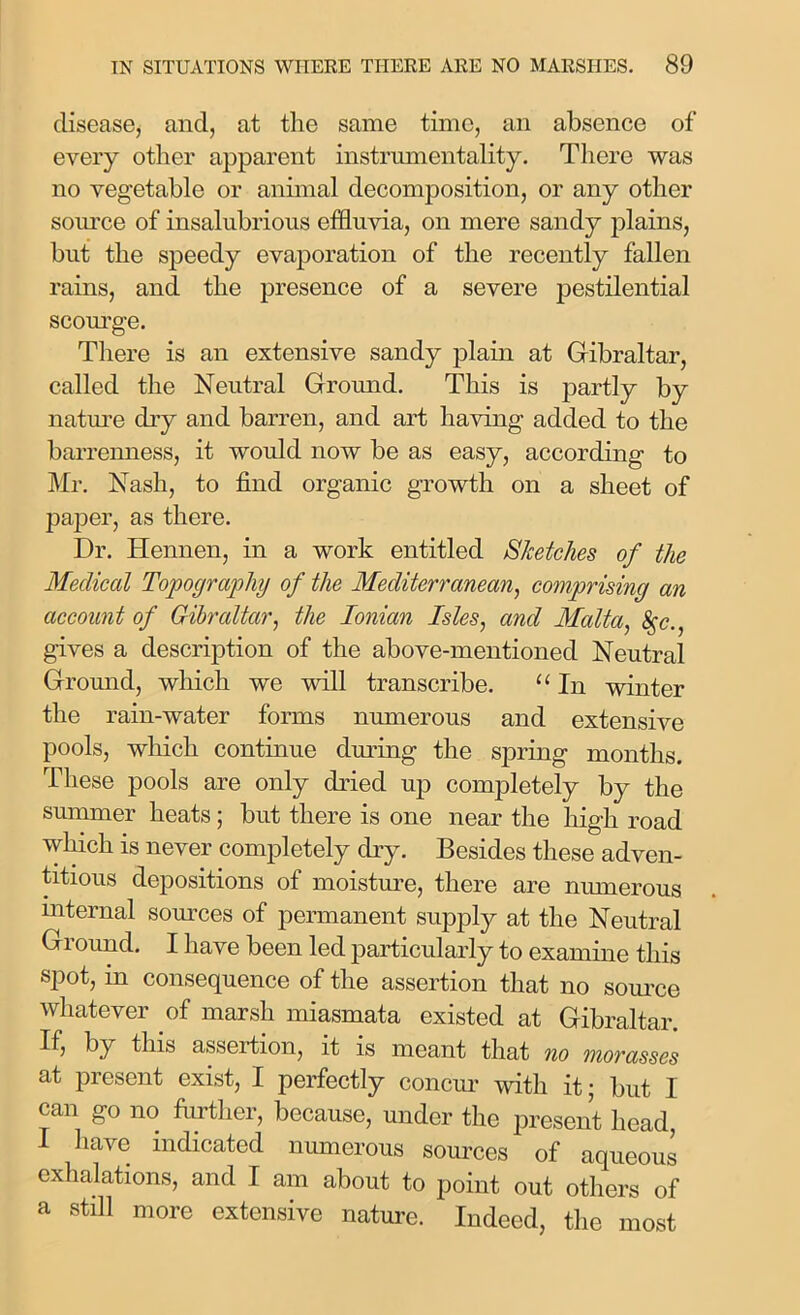 disease, and, at the same time, an absence of every other apparent instrumentality. There was no vegetable or animal decomposition, or any other source of insalubrious effluvia, on mere sandy plains, but the speedy evaporation of the recently fallen rains, and the presence of a severe pestilential scourge. There is an extensive sandy plain at Gibraltar, called the Neutral Ground. This is partly by nature dry and barren, and art having added to the barrenness, it would now be as easy, according to Mr. Nash, to find organic growth on a sheet of paper, as there. Dr. Hennen, in a work entitled Sketches of the Medical Topography of the Mediterranean, comprising an account of Gibraltar, the Ionian Isles, and Malta, &;c., gives a description of the above-mentioned Neutral Ground, which we will transcribe. “ In winter the rain-water forms numerous and extensive pools, winch continue diming the spring months. These pools are only dried up completely by the summer heats; but there is one near the high road which is never completely dry. Besides these adven- titious depositions of moisture, there are numerous internal sources of permanent supply at the Neutral Ground. I have been led particularly to examine this spot, in consequence of the assertion that no source whatever of marsh miasmata existed at Gibraltar. If, by this assertion, it is meant that no morasses at present exist, I perfectly concur with it; but I can go no further, because, under the present head, I have indicated numerous sources of aqueous exhalations, and I am about to point out others of a still more extensive nature. Indeed, the most