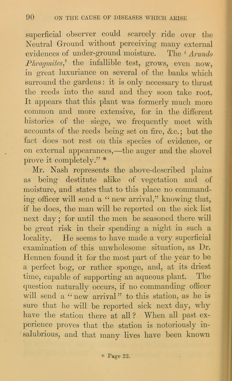 superficial observer could scarcely ride over the Neutral Ground without perceiving many external evidences of under-ground moisture. The ‘ Arundo PhrcigmitesJ the infallible test, grows, even now, in great luxuriance on several of the banks which surround the gardens: it is only necessary to thrust the reeds into the sand and they soon take root. It appears that this plant was formerly much more common and more extensive, for in the different histories of the siege, we frequently meet with accounts of the reeds being set on fire, &c.; but the fact does not rest on this species of evidence, or on external appearances,—the auger and the shovel prove it completely.” * Mr. Nash represents the above-described plains as being destitute alike of vegetation and of moisture, and states that to this place no command- ing officer will send a “ new arrival,” knowing that, if he does, the man will be reported on the sick list next day ; for until the men be seasoned there will be great risk in their spending a night in such a locality. He seems to have made a very superficial examination of this unwholesome situation, as Dr. Hennen found it for the most part of the year to be a perfect bog, or rather sponge, and, at its driest time, capable of supporting an aqueous plant. The question naturally occurs, if no commanding officer will send a “new arrival” to this station, as he is sure that he will be reported sick next day, why have the station there at all ? When all past ex- perience proves that the station is notoriously in- salubrious, and that many lives have been known * Page 22.