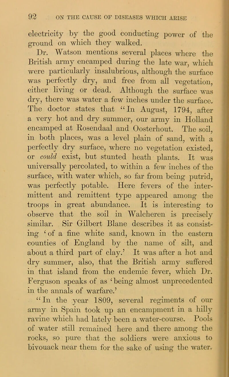 electricity by tlie good conducting power of the ground on which they walked. Dr. Watson mentions several places where the British army encamped during the late war, which were particularly insalubrious, although the surface was perfectly dry, and free from all vegetation, either living or dead. Although the surface was dry, there was water a few inches under the surface. The doctor states that “In August, 1794, after a very hot and dry summer, our army in Holland encamped at Rosendaal and Oosterliout. The soil, in both places, was a level plain of sand, with a perfectly dry surface, where no vegetation existed, or could exist, but stunted heath plants. It was universally percolated, to within a few inches of the surface, with water which, so far from being putrid, was perfectly potable. Here fevers of the inter- mittent and remittent type appeared among the troops in great abundance. It is interesting to observe that the soil in Walcheren is precisely similar. Sir Gilbert Blane describes it as consist- ing ‘ of a fine white sand, known in the eastern counties of England by the name of silt, and about a third part of clay.’ It was after a hot and dry summer, also, that the British army suffered in that island from the endemic fever, which Dr. Ferguson speaks of as ‘ being almost unprecedented in the annals of warfare.’ “In the year 1809, several regiments of our army in Spain took up an encampment in a hilly ravine which had lately been a water-course. Pools of water still remained here and there among the rocks, so pure that the soldiers were anxious to bivouack near them for the sake of using- the water.
