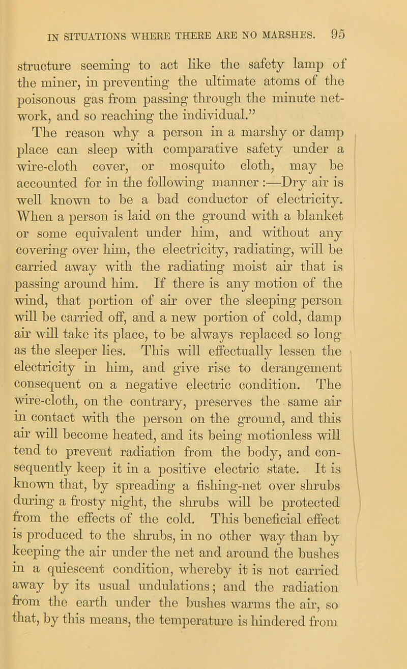 structure seeming to act like the safety lamp of the miner, in preventing the ultimate atoms of the poisonous gas from passing through the minute net- work, and so reaching the individual.” The reason why a person in a marshy or damp place can sleep with comparative safety under a wire-cloth cover, or mosquito cloth, may be accounted for in the following manner :—Dry air is well known to be a bad conductor of electricity. When a person is laid on the ground with a blanket or some equivalent under him, and without any covering over him, the electricity, radiating, will be carried away with the radiating moist air that is passmg around him. If there is any motion of the wind, that portion of air over the sleeping person will be carried off, and a new portion of cold, damp air will take its place, to be always replaced so long as the sleeper lies. This will effectually lessen the electricity in him, and give rise to derangement consequent on a negative electric condition. The wme-cloth, on the contrary, preserves the same air m contact with the person on the ground, and this air will become heated, and its being motionless will tend to prevent radiation from the body, and con- sequently keep it in a positive electric state. It is known that, by spreading a fisliing-net over shrubs during a frosty night, the shrubs will be protected from the effects of the cold. This beneficial effect is produced to the shrubs, in no other way than by keeping the air under the net and around the bushes in a quiescent condition, whereby it is not carried away by its usual undulations; and the radiation from the earth under the bushes warms the air, so that, by this means, the temperature is hindered from