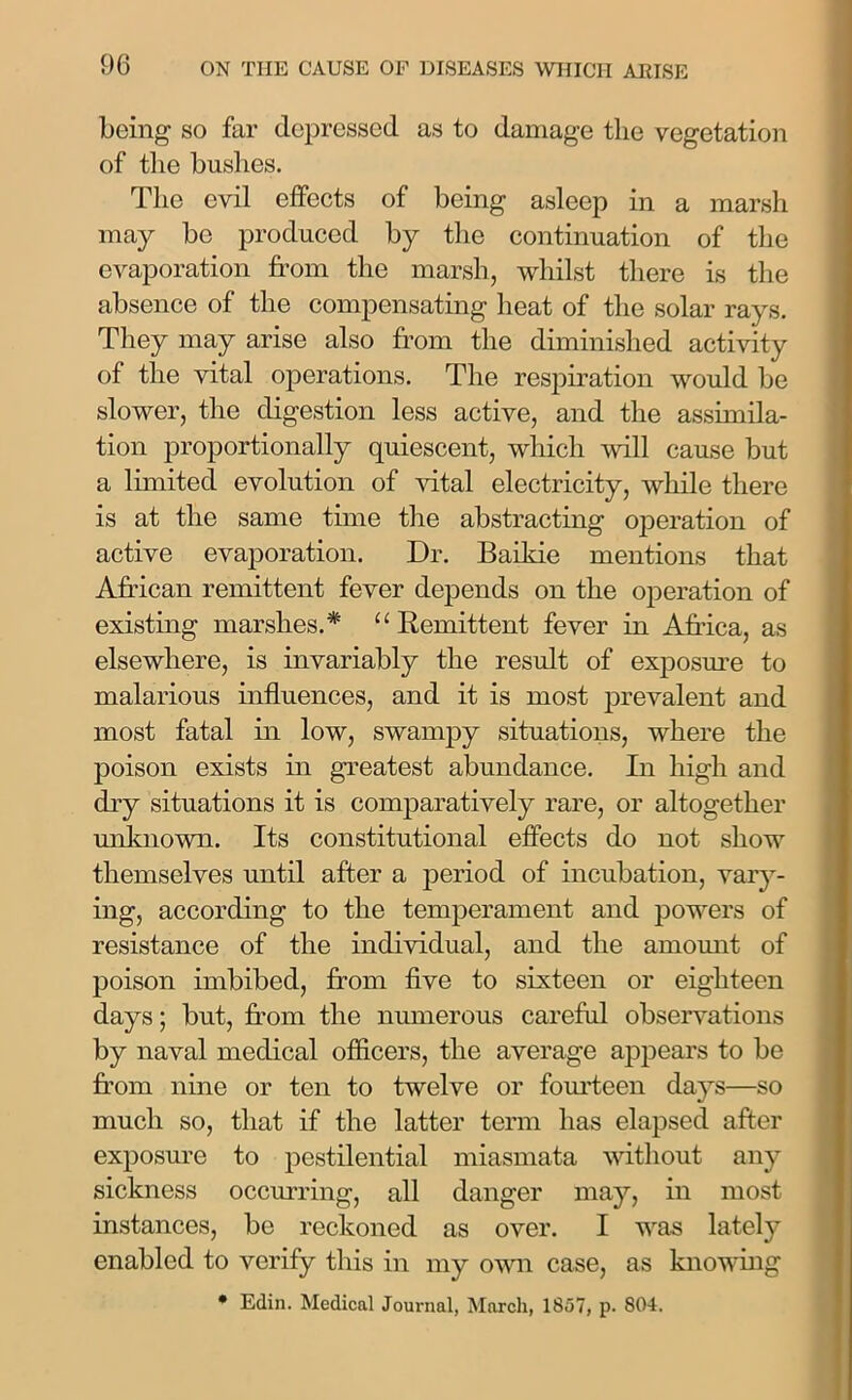 being so far depressed as to damage the vegetation of the bushes. The evil elfects of being asleep in a marsh may be produced by the continuation of the evaporation from the marsh, whilst there is the absence of the compensating heat of the solar rays. They may arise also from the diminished activity of the vital operations. The respiration would be slower, the digestion less active, and the assimila- tion proportionally quiescent, which will cause but a limited evolution of vital electricity, while there is at the same time the abstracting operation of active evaporation. Dr. Baikie mentions that African remittent fever depends on the operation of existing marshes.* “ Remittent fever in Africa, as elsewhere, is invariably the result of exposure to malarious influences, and it is most prevalent and most fatal in low, swampy situations, where the poison exists in greatest abundance. In high and dry situations it is comparatively rare, or altogether unknown. Its constitutional effects do not show themselves until after a period of incubation, vary- ing, according to the temperament and powers of resistance of the individual, and the amount of poison imbibed, from five to sixteen or eighteen days; but, from the numerous careful observations by naval medical officers, the average appears to be from nine or ten to twelve or fourteen days—so much so, that if the latter term has elapsed after exposure to pestilential miasmata without any sickness occurring, all danger may, in most instances, be reckoned as over. I was lately enabled to verify this in my own case, as knowing • Edin. Medical Journal, March, 1857, p. 804.