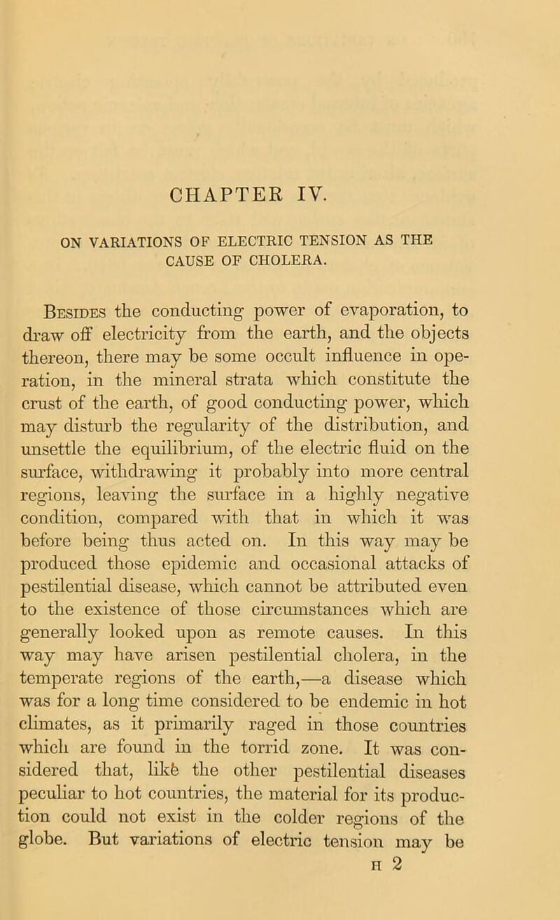 CHAPTER IV. ON VARIATIONS OF ELECTRIC TENSION AS THE CAUSE OF CHOLERA. Besides the conducting power of evaporation, to draw off electricity from the earth, and the objects thereon, there may be some occult influence in ope- ration, in the mineral strata which constitute the crust of the earth, of good conducting power, which may disturb the regularity of the distribution, and unsettle the equilibrium, of the electric fluid on the surface, withdrawing it probably into more central regions, leaving the surface in a highly negative condition, compared with that in which it was before being thus acted on. In this way may be produced those epidemic and occasional attacks of pestilential disease, which cannot be attributed even to the existence of those circumstances which are generally looked upon as remote causes. In this way may have arisen pestilential cholera, in the temperate regions of the earth,—a disease which was for a long time considered to be endemic in hot climates, as it primarily raged in those countries which are found in the torrid zone. It was con- sidered that, likfe the other pestilential diseases peculiar to hot countries, the material for its produc- tion could not exist in the colder regions of the globe. But variations of electric tension may be h 2