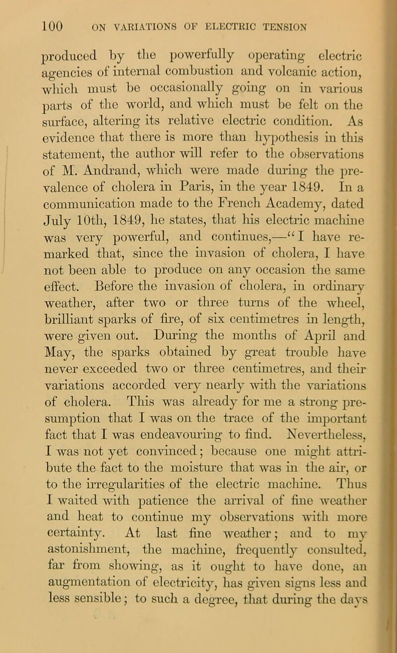 produced by the powerfully operating electric agencies of internal combustion and volcanic action, which must be occasionally going on in various parts of the world, and which must be felt on the surface, altering its relative electric condition. As evidence that there is more than hypothesis in this statement, the author will refer to the observations of M. Andrand, which were made during the pre- valence of cholera in Paris, in the year 1849. In a communication made to the French Academy, dated July 10th, 1849, he states, that his electric machine was very powerful, and continues,—“I have re- marked that, since the invasion of cholera, I have not been able to produce on any occasion the same effect. Before the invasion of cholera, in ordinary weather, after two or three turns of the wheel, brilliant sparks of fire, of six centimetres in length, were given out. During the months of April and May, the sparks obtained by great trouble have never exceeded two or three centimetres, and their variations accorded very nearly with the valuations of cholera. This was already for me a strong pre- sumption that I was on the trace of the important fact that I was endeavouring to find. Nevertheless, I was not yet convinced; because one might attri- bute the fact to the moisture that was in the air, or to the irregularities of the electric machine. Thus I waited with patience the arrival of fine weather and heat to continue my observations with more certainty. At last fine weather; and to my astonishment, the machine, frequently consulted, far from showing, as it ought to have done, an augmentation of electricity, has given signs less and less sensible; to such a degree, that diuing the days