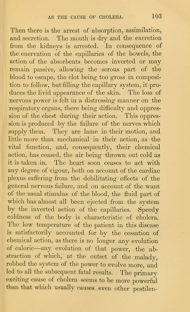 Then there is the arrest of absorption, assimilation, and secretion. The mouth is dry and the excretion from the kidneys is arrested. In consequence of the enervation of the capillaries of the bowels, the action of the absorbents becomes inverted or may remain passive, allowing the serous part of the blood to escape, the clot being too gross in composi- tion to follow, but filling the capillary system, it pro- duces the livid appearance of the skin. The loss of nervous power is felt in a distressing manner on the respiratory organs, there being difficulty and oppres- sion of the chest during their action. This oppres- sion is produced by the failure of the nerves which supply them. They are lame in their motion, and little more than mechanical in their action, as the vital function, and, consequently, their chemical action, has ceased, the air being thrown out cold as it is taken in. The heart soon ceases to act with any degree of vigour, both on account of the cardiac plexus suffering from the debilitating effects of the general nervous failure, and on account of the want of the usual stimulus of the blood, the fluid part of which has almost all been ejected from the system by the inverted action of the capillaries. Speedy coldness of the body is characteristic of cholera. The low temperature of the patient in this disease is satisfactorily accounted for by the cessation of chemical action, as there is no longer any evolution of caloric—any evolution of that power, the ab- straction of which, at the outset of the malady, robbed the system of the power to evolve more, and led to all the subsequent fatal results. The primary exciting cause of cholera seems to be more powerful than that which usually causes even other pestilen-