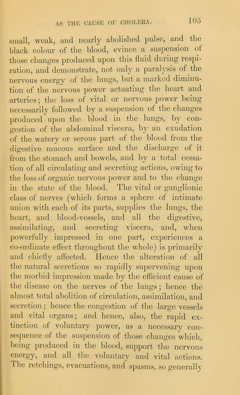 small, weak, and nearly abolished pulse, and the black colour of the blood, evince a suspension ot those changes produced upon this fluid during respi- ration, and demonstrate, not only a paralysis of the nervous energy of the lungs, but a marked diminu- tion of the nervous power actuating the heart and arteries; the loss of vital or nervous power being necessarily followed by a suspension of the changes produced upon the blood in the lungs, by con- gestion of the abdominal viscera, by an exudation of the watery or serous part of the blood from the digestive mucous surface and the discharge of it from the stomach and bowels, and by a total cessa- tion of all circulating and secreting actions, owing to the loss of organic nervous power and to the change in the state of the blood. The vital or ganglionic class of nerves (which forms a sphere of intimate union with each of its parts, supplies the lungs, the heart, and blood-vessels, and all the digestive, assimilating, and secreting viscera, and, when powerfully impressed in one part, experiences a co-ordinate effect throughout the whole) is primarily and chiefly affected. Hence the alteration of all the natural secretions so rapidly supervening upon the morbid impression made by the efficient cause of the disease on the nerves of the lungs ; hence the almost total abolition of circulation, assimilation, and secretion; hence the congestion of the large vessels and vital organs; and hence, also, the rapid ex- tinction of voluntary power, as a necessary con- sequence of the suspension of those changes which, being produced in the blood, support the nervous energy, and all the voluntary and vital actions. The retchings, evacuations, and spasms, so generally