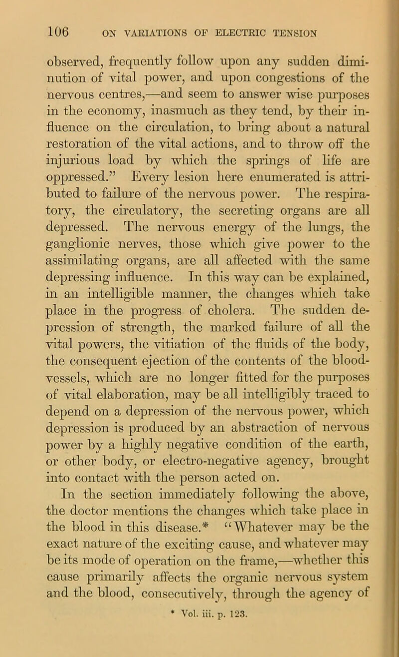 observed, frequently follow upon any sudden dimi- nution of vital power, and upon congestions of the nervous centres,—and seem to answer wise purposes in the economy, inasmuch as they tend, by their in- fluence on the circulation, to bring about a natural restoration of the vital actions, and to throw off the injurious load by which the springs of life are oppressed.” Every lesion here enumerated is attri- buted to failure of the nervous power. The respira- tory, the circulatory, the secreting organs are all depressed. The nervous energy of the lungs, the ganglionic nerves, those which give power to the assimilating organs, are all affected with the same depressing influence. In this way can be explained, in an intelligible manner, the changes which take place in the progress of cholera. The sudden de- pression of strength, the marked failure of all the vital powers, the vitiation of the fluids of the body, the consequent ejection of the contents of the blood- vessels, which are no longer fitted for the purposes of vital elaboration, may be all intelligibly traced to depend on a depression of the nervous power, which depression is produced by an abstraction of nervous power by a highly negative condition of the earth, or other body, or electro-negative agency, brought into contact with the person acted on. In the section immediately following the above, the doctor mentions the changes which take place in the blood in this disease.* “Whatever may be the exact nature of the exciting cause, and whatever may be its mode of operation on the frame,—whether this cause primarily affects the organic nervous system and the blood, consecutively, through the agency of