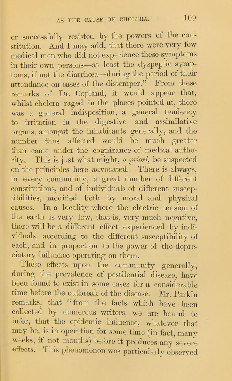 or successfully resisted by the powers of the con- stitution. And I may add, that there were very few medical men who did not experience these symptoms in their own persons—at least the dyspeptic symp- toms, if not the diarrhoea—during the period of their attendance on cases of the distemper.” From these remarks of Dr. Copland, it would appear that, whilst cholera raged in the places pointed at, there was a general indisposition, a general tendency to irritation in the digestive and assimilative organs, amongst the inhabitants generally, and the number thus affected would be much greater than came under the cognizance of medical autho- rity. This is just what might, a 'priori, be suspected on the principles here advocated. There is always, in every community, a great number of different constitutions, and of individuals of different suscep- tibilities, modified both by moral and physical causes. In a locality where the electric tension of the earth is very low, that is, very much negative, there will be a different effect experienced by indi- viduals, according to the different susceptibility of each, and in proportion to the power of the depre- ciatory influence operating on them. These effects upon the community generally, during the prevalence of pestilential disease, have been found to exist in some cases for a considerable time before the outbreak of the disease. Mr. Parkin remarks, that “from the facts which have been collected by numerous writers, we are bound to infer, that the epidemic influence, whatever that may be, is in operation for some time (in fact, many weeks, if not months) before it produces any severe effects. This phenomenon was particularly observed