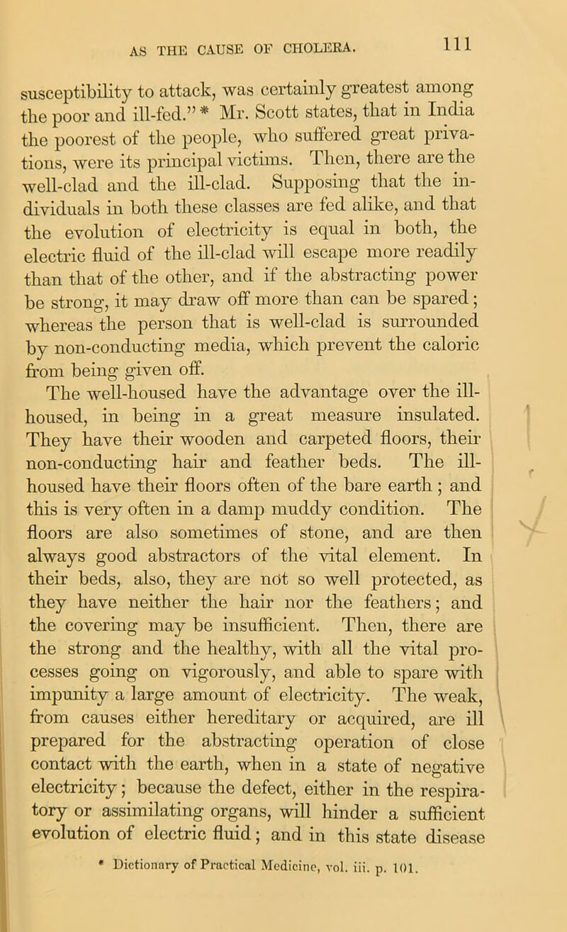 susceptibility to attack, was certainly greatest among the poor and ill-fed.” * Mr. Scott states, that in India the poorest of the people, who suffered great priva- tions, were its principal victims. 1 lion, there are the well-clad and the ill-clad. Supposing that the in- dividuals in both these classes are fed alike, and that the evolution of electricity is equal in both, the electric fluid of the ill-clad will escape more readily than that of the other, and if the abstracting power be strong, it may draw off more than can be spared; whereas the person that is well-clad is surrounded by non-conducting media, which prevent the caloric from being given off. The well-housed have the advantage over the ill- housed, in being in a great measure insulated. They have their wooden and carpeted floors, their non-conducting hair and feather beds. The ill- housed have their floors often of the bare earth ; and this is very often in a damp muddy condition. The floors are also sometimes of stone, and are then always good abstractors of the vital element. In their beds, also, they are net so well protected, as they have neither the hair nor the feathers; and the covering may be insufficient. Then, there are the strong and the healthy, with all the vital pro- cesses going on vigorously, and able to spare with impunity a large amount of electricity. The weak, from causes either hereditary or acquired, are ill prepared for the abstracting operation of close contact with the earth, when in a state of negative electricity; because the defect, either in the respira- tory or assimilating organs, will hinder a sufficient evolution of electric fluid; and in this state disease * Dictionary of Practical Medicine, vol. iii. p. t()l.