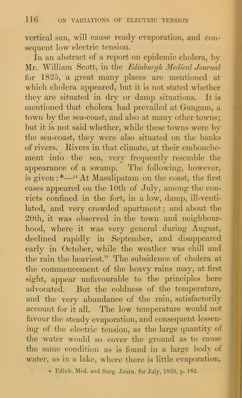 vertical sun, will cause ready evaporation, and con- sequent low electric tension. In an abstract of a report on epidemic cholera, by Mr. William Scott, in the Edinburgh Medical Journal for 1825, a great many places are mentioned at which cholera appeared, but it is not stated whether they are situated in dry or damp situations. It is mentioned that cholera had prevailed at Grangam, a town by the sea-coast, and also at many other towns; but it is not said whether, while these towns were by the sea-coast, they were also situated on the banks of rivers. Rivers in that climate, at them embouche- ment into the sea, very frequently resemble the appearance of a swamp. The following, however, is given : *—“ At Masulipatam on the coast, the first cases appeared on the 10th of July, among the con- victs confined in the fort, in a low, damp, ill-venti- lated, and very crowded apartment; and about the 20th, it was observed in the town and neighbour- hood, where it was very general during August, declined rapidly in September, and disappeared early in October, while the weather was chill and the rain the heaviest.” The subsidence of cholera at the commencement of the heavy rains may, at first sight, appear unfavourable to the principles here advocated. But the coldness of the temperature, and the very abundance of the rain, satisfactorily account for it all. The low temperature would not favour the steady evaporation, and consequent lessen- ing of the electric tension, as the large quantity of the water would so cover the ground as to cause the same condition as is found in a large body of water, as in a lake, where there is little evaporation,