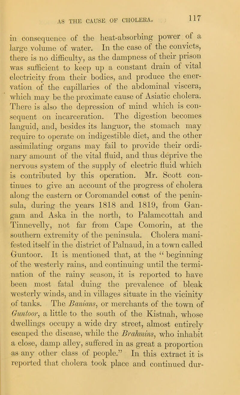 in consequence of the heat-absorbing power of a large volume of water. In the case of the convicts, there is no difficulty, as the dampness of their prison was sufficient to keep up a constant drain of vital electricity from their bodies, and produce the ener- vation of the capillaries of the abdominal viscera, which may be the proximate cause of Asiatic cholera. There is also the depression of mind which is con- sequent on incarceration. The digestion becomes languid, and, besides its languor, the stomach may require to operate on indigestible diet, and the other assimilating organs may fail to provide their ordi- nary amount of the vital fluid, and thus deprive the nervous system of the supply of electric fluid which is contributed by this operation. Mr. Scott con- tinues to give an account of the progress of cholera along the eastern or Coromandel coast of the penin- sula, during the years 1818 and 1819, from Gran- gam and Aska in the north, to Palamcottah and Tinnevelly, not far from Cape Comorin, at the southern extremity of the peninsula. Cholera mani- fested itself in the district of Palnaud, in a town called Gfuntoor. It is mentioned that, at the “ beginning of the westerly rains, and continuing until the termi- nation of the rainy season, it is reported to have been most fatal duing the prevalence of bleak westerly winds, and in villages situate in the vicinity of tanks. The Banians, or merchants of the town of Guntoor, a little to the south of the Kistnah, whose dwellings occupy a wide dry street, almost entirely escaped the disease, while the Brahmins, who inhabit a close, damp alley, suffered in as great a proportion as any other class of people.” In this extract it is reported that cholera took place and continued dur-