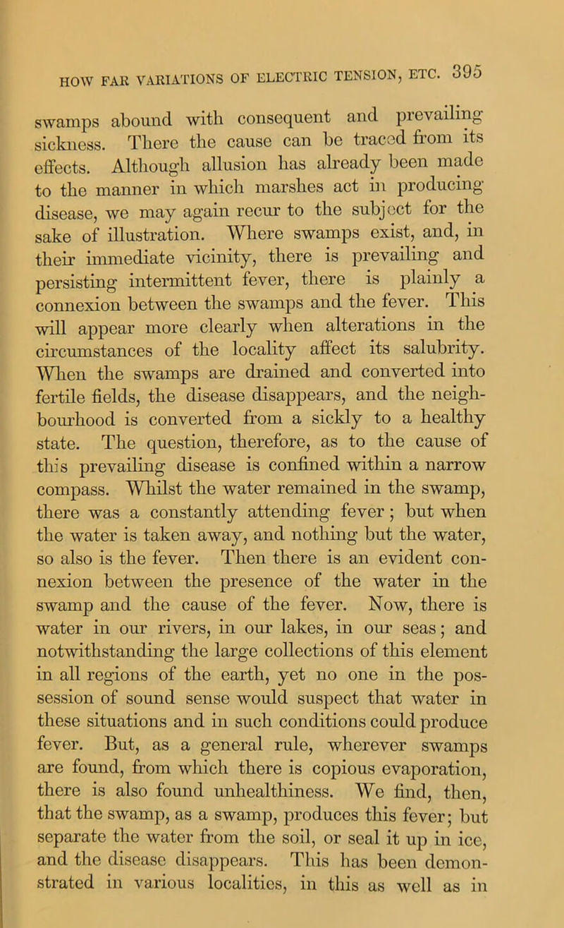 HOW FAR VARIATIONS OF ELECTRIC TENSION, ETC. 3J5 swamps abound with consequent and prevailing sickness. There the cause can be traced from its effects. Although allusion has already been made to the manner in which marshes act in producing disease, we may again recur to the subject for the sake of illustration. Where swamps exist, and, in their immediate vicinity, there is prevailing and persisting intermittent fever, there is plainly a connexion between the swamps and the fever. This will appear more clearly when alterations in the circumstances of the locality affect its salubrity. When the swamps are drained and converted into fertile fields, the disease disappears, and the neigh- bourhood is converted from a sickly to a healthy state. The question, therefore, as to the cause of this prevailing disease is confined within a narrow compass. Whilst the water remained in the swamp, there was a constantly attending fever; but when the water is taken away, and nothing but the water, so also is the fever. Then there is an evident con- nexion between the presence of the water in the swamp and the cause of the fever. Now, there is water in our rivers, in our lakes, in our seas; and notwithstanding the large collections of this element in all regions of the earth, yet no one in the pos- session of sound sense would suspect that water in these situations and in such conditions could produce fever. But, as a general rule, wherever swamps are found, from which there is copious evaporation, there is also found unhealthiness. We find, then, that the swamp, as a swamp, produces this fever; but separate the water from the soil, or seal it up in ice, and the disease disappears. This has been demon- strated in various localities, in this as well as in