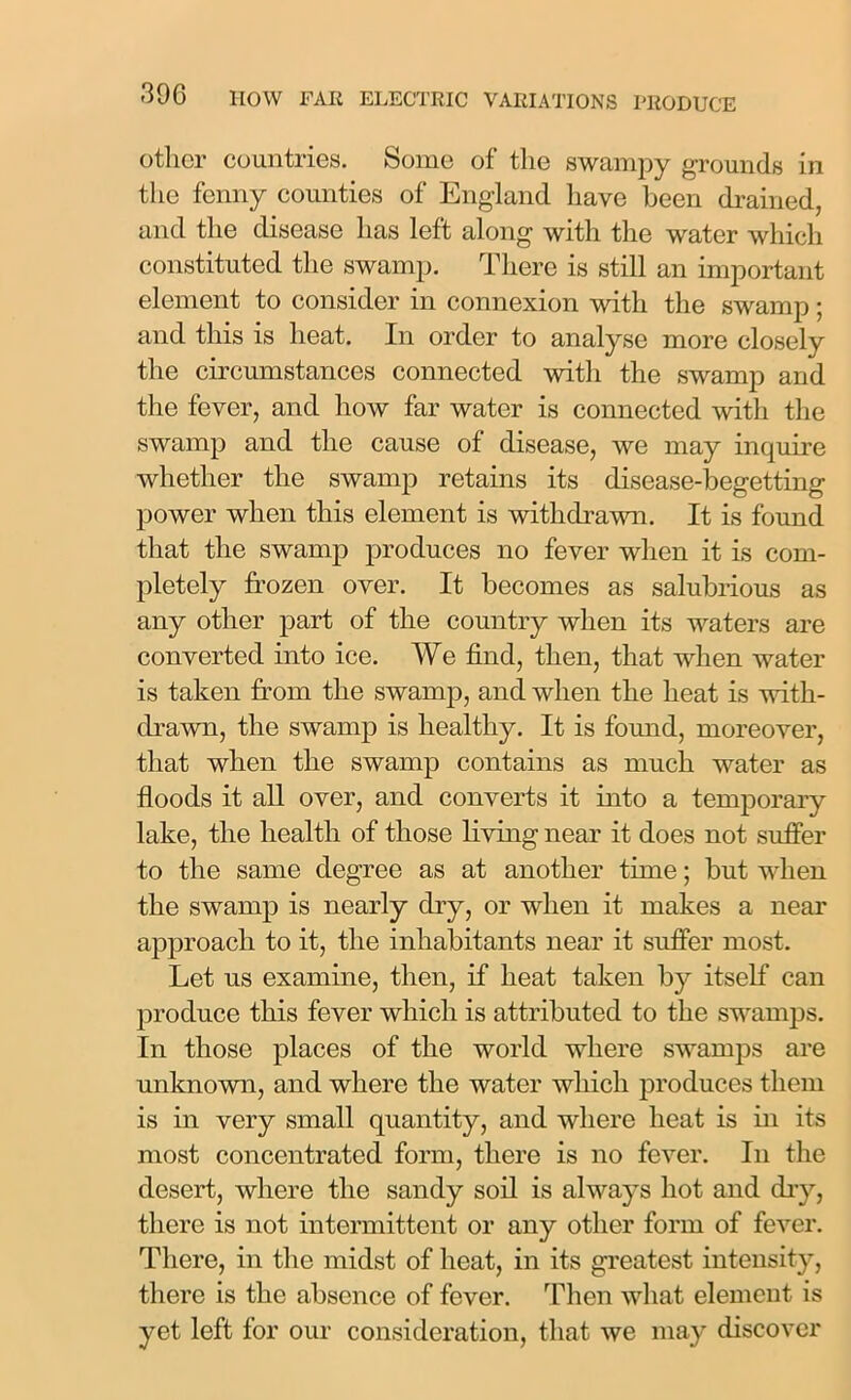 other countries. Some of the swampy grounds in the fenny counties of England have been drained, and the disease has left along with the water which constituted the swamp. There is still an important element to consider in connexion with the swamp; and this is heat. In order to analyse more closely the circumstances connected with the swamp and the fever, and how far water is connected with the swamp and the cause of disease, we may inquire whether the swamp retains its disease-begetting power when this element is withdrawn. It is found that the swamp produces no fever when it is com- pletely frozen over. It becomes as salubrious as any other part of the country when its waters are converted into ice. We find, then, that when water is taken from the swamp, and when the heat is with- drawn, the swamp is healthy. It is fomid, moreover, that when the swamp contains as much water as floods it all over, and converts it into a temporary lake, the health of those living near it does not suffer to the same degree as at another time; but when the swamp is nearly dry, or when it makes a near approach to it, the inhabitants near it suffer most. Let us examine, then, if heat taken by itself can produce this fever which is attributed to the swamps. In those places of the world where swamps are unknown, and where the water which produces them is in very small quantity, and where heat is in its most concentrated form, there is no fever. In the desert, where the sandy soil is always hot and dry, there is not intermittent or any other form of fever. There, in the midst of heat, in its greatest intensity, there is the absence of fever. Then what element is yet left for our consideration, that we may discover