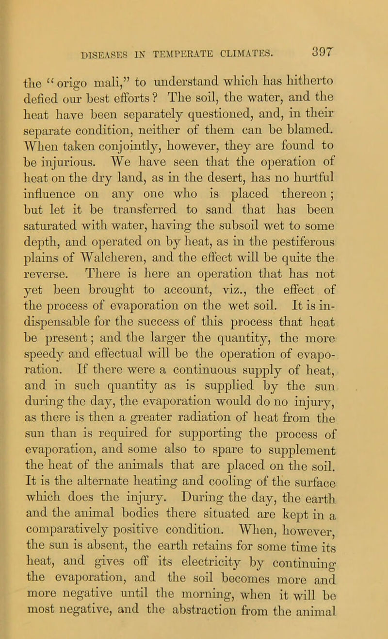 the “ origo mali,” to understand which has hitherto defied our best efforts ? The soil, the water, and the heat have been separately questioned, and, in their separate condition, neither of them can be blamed. When taken conjointly, however, they are found to be injurious. We have seen that the operation of heat on the dry land, as in the desert, has no hurtful influence on any one avIio is placed thereon; but let it be transferred to sand that has been saturated with water, having the subsoil wet to some depth, and operated on by heat, as in the pestiferous plains of Walcheren, and the effect will be quite the reverse. There is here an operation that has not yet been brought to account, viz., the effect of the process of evaporation on the wet soil. It is in- dispensable for the success of this process that heat be present; and the larger the quantity, the more speedy and effectual will be the operation of evapo- ration. If there were a continuous supply of heat, and in such quantity as is supplied by the sun during the day, the evaporation would do no injury, as there is then a greater radiation of heat from the sun than is required for supporting the process of evaporation, and some also to spare to supplement the heat of the annuals that are placed on the soil. It is the alternate heating and cooling of the surface which does the injury. During the day, the earth and the animal bodies there situated are kept in a comparatively positive condition. When, however, the sun is absent, the earth retains for some time its heat, and gives off its electricity by continuing the evaporation, and the soil becomes more and more negative until the morning, when it will be most negative, and the abstraction from the animal