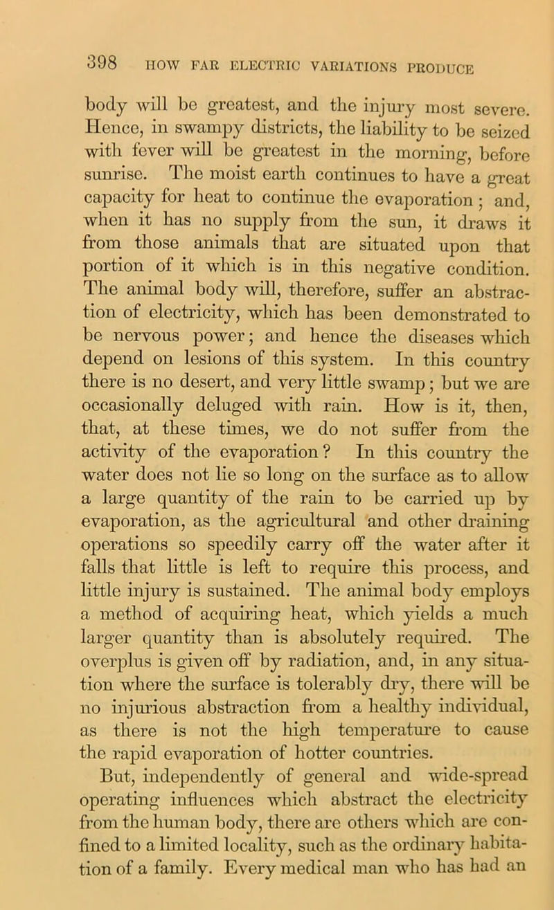 body will be greatest, and the injury most severe. Hence, in swampy districts, the liability to be seized with fever will be greatest in the morning, before sunrise. The moist earth continues to have a great capacity for heat to continue the evaporation ; and, when it has no supply from the sun, it draws it from those animals that are situated upon that portion of it which is in this negative condition. The animal body will, therefore, suffer an abstrac- tion of electricity, which has been demonstrated to be nervous power; and hence the diseases which depend on lesions of this system. In this country there is no desert, and very little swamp; but we are occasionally deluged with rain. How is it, then, that, at these times, we do not suffer from the activity of the evaporation? In this country the water does not lie so long on the surface as to allow a large quantity of the rain to be carried up by evaporation, as the agricultural and other draining operations so speedily carry off the water after it falls that little is left to require this process, and little injury is sustained. The animal body employs a method of acquiring heat, which yields a much larger quantity than is absolutely required. The overplus is given off by radiation, and, in any situa- tion where the surface is tolerably dry, there will be no injurious abstraction from a healthy individual, as there is not the high temperature to cause the rapid evaporation of hotter countries. But, independently of general and wide-spread operating influences which abstract the electricity from the human body, there are others which are con- fined to a limited locality, such as the ordinary habita- tion of a family. Every medical man who has had an