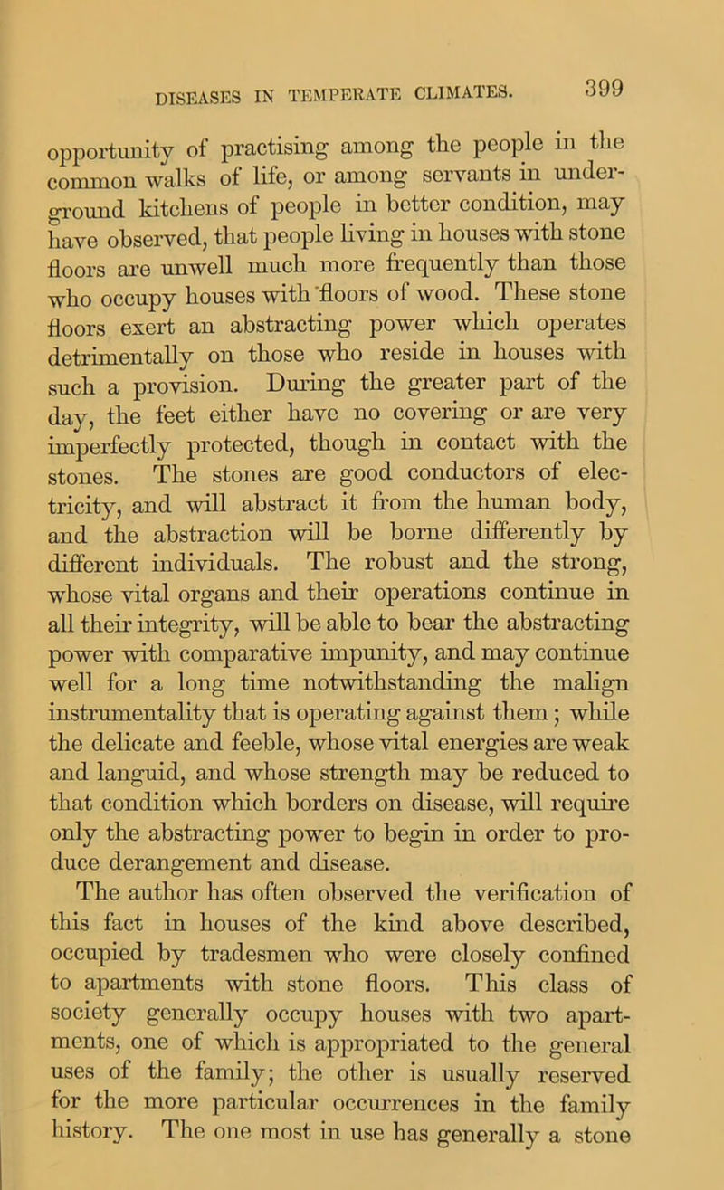 opportunity of practising among the people m the common walks of life, or among servants in undei - ground kitchens of people in better condition, may have observed, that people living in houses with stone floors are unwell much more frequently than those who occupy houses with floors of wood. These stone floors exert an abstracting power which operates detrimentally on those who reside in houses with such a provision. During the greater part of the day, the feet either have no covering or are very imperfectly protected, though in contact with the stones. The stones are good conductors of elec- tricity, and will abstract it from the human body, and the abstraction will be borne differently by different individuals. The robust and the strong, whose vital organs and their operations continue in all their integrity, will be able to bear the abstracting power with comparative impunity, and may continue well for a long time notwithstanding the malign instrumentality that is operating against them ; while the delicate and feeble, whose vital energies are weak and languid, and whose strength may be reduced to that condition which borders on disease, will require only the abstracting power to begin in order to pro- duce derangement and disease. The author has often observed the verification of this fact in houses of the kind above described, occupied by tradesmen who were closely confined to apartments with stone floors. This class of society generally occupy houses with two apart- ments, one of which is appropriated to the general uses of the family; the other is usually reserved for the more particular occurrences in the family history. The one most in use has generally a stone