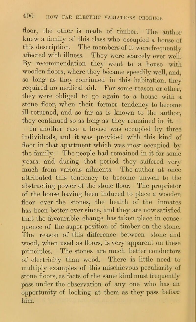 floor, the other is made of timber. The author knew a family of this class who occupied a house of this description. The members of it were frequently affected with illness. They were scarcely ever well. By recommendation they went to a house with wooden floors, where they became speedily well, and, so long as they continued in this habitation, they required no medical aid. For some reason or other, they were obliged to go again to a house with a stone floor, when their former tendency to become ill returned, and so far as is known to the author, they continued so as long as they remained in it. In another case a house was occupied by three individuals, and it was provided with this kind of floor in that apartment which was most occupied by the family. The people had remained in it for some years, and during that period they suffered very much from various ailments. The author at once attributed this tendency to become unwell to the abstracting power of the stone floor. The proprietor of the house having been induced to place a wooden floor over the stones, the health of the inmates has been better ever since, and they are now satisfied that the favourable change has taken place in conse- quence of the super-position of timber on the stone. The reason of this difference between stone and wood, when used as floors, is very apparent on these principles. The stones are much better conductors of electricity than wood. There is little need to multiply examples of this mischievous peculiarity of stone floors, as facts of the same kind must frequent]}* pass under the observation of any one who has an opportunity of looking at them as they pass before him.