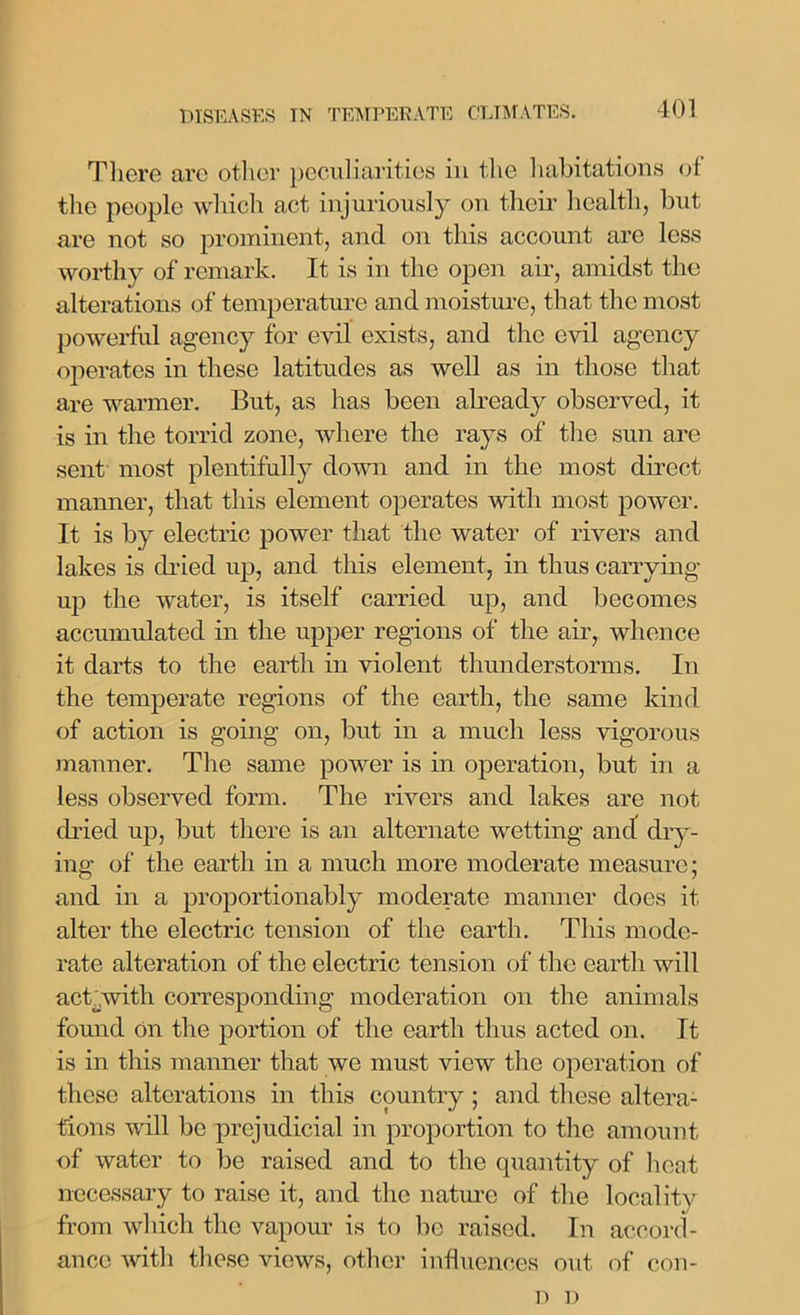 There arc other peculiarities in the habitations of the people which act injuriously on their health, but are not so prominent, and on this account are less worthy of remark. It is in the open air, amidst the alterations of temperature and moisture, that the most powerful agency for evil exists, and the evil agency operates in these latitudes as well as in those that are warmer. But, as has been already observed, it is in the torrid zone, where the rays of the sun are sent most plentifully down and in the most direct manner, that this element operates with most power. It is by electric power that the water of rivers and lakes is dried up, and this element, in thus carrying up the water, is itself carried up, and becomes accumulated in the upper regions of the air, whence it darts to the earth in violent thunderstorms. In the temperate regions of the earth, the same kind of action is going on, but in a much less vigorous manner. The same power is in operation, but in a less observed form. The rivers and lakes are not dried up, but there is an alternate wetting and dry- ing of the earth in a much more moderate measure; and in a proportionably moderate manner does it alter the electric tension of the earth. This mode- rate alteration of the electric tension of the earth will act with corresponding moderation on the animals found On the portion of the earth thus acted on. It is in this manner that we must view the operation of these alterations in this country ; and these altera- tions will be prejudicial in proportion to the amount of water to be raised and to the quantity of heat necessary to raise it, and the nature of the locality from which the vapour is to be raised. In accord- ance with these views, other influences out of con- D D