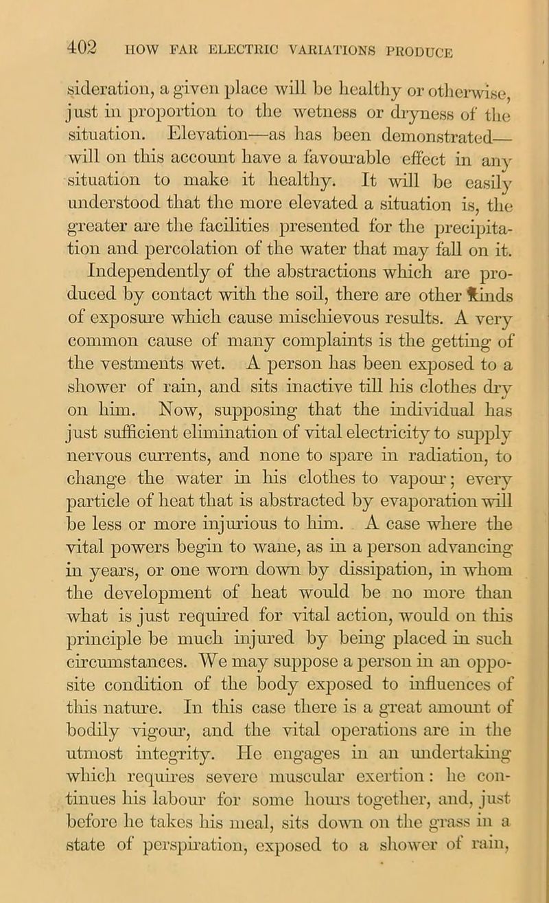 sideration, a given place will be healthy or otherwise just in proportion to the wetness or dryness of the situation. Elevation—as has been demonstrated will on this account have a favourable effect in any situation to make it healthy. It will be easily understood that the more elevated a situation is, the greater arc the facilities presented for the precipita- tion and percolation of the water that may fall on it. Independently of the abstractions which are pro- duced by contact with the soil, there are other Hinds of exposure which cause mischievous results. A very common cause of many complaints is the getting of the vestments wet. A person has been exposed to a shower of rain, and sits inactive till his clothes drv on him. Now, supposing that the individual has just sufficient elimination of vital electricity to supply nervous currents, and none to spare in radiation, to change the water in his clothes to vapour; every particle of heat that is abstracted by evaporation will be less or more injurious to him. A case where the vital powers begin to wane, as in a person advancing in years, or one worn down by dissipation, in whom the development of heat would be no more than what is just required for vital action, would on this principle be much injured by being placed in such circumstances. We may suppose a person in an oppo- site condition of the body exposed to influences of this nature. In this case there is a great amount of bodily vigour, and the vital operations are in the utmost integrity. He engages in an undertaking which requires severe muscular exertion: lie con- tinues his labour for some hours together, and, just before lie takes liis meal, sits down on the grass in a state of perspiration, exposed to a shower of rain,