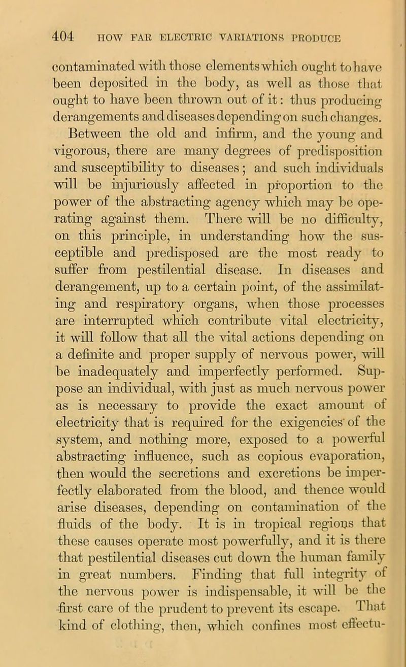 contaminated witli those elements which ought tohave been deposited in the body, as well as those that ought to have been thrown out of it: thus producing derangements and diseases depending on such changes. Between the old and infirm, and the young and vigorous, there are many degrees of predisposition and susceptibility to diseases; and such individuals will be injuriously affected in proportion to the power of the abstracting agency which may be ope- rating against them. There will be no difficulty, on this principle, in understanding how the sus- ceptible and predisposed are the most ready to suffer from pestilential disease. In diseases and derangement, up to a certain point, of the assimilat- ing and respiratory organs, when those processes are interrupted which contribute vital electricity, it will follow that all the vital actions depending on a definite and proper supply of nervous power, will be inadequately and imperfectly performed. Sup- pose an individual, with just as much nervous power as is necessary to provide the exact amount of electricity that is required for the exigencies' of the system, and nothing more, exposed to a powerful abstracting influence, such as copious evaporation, then would the secretions and excretions be imper- fectly elaborated from the blood, and thence would arise diseases, depending on contamination of the fluids of the body. It is in tropical regions that these causes operate most powerfully, and it is there that pestilential diseases cut down the human family in great numbers. Finding that full integrity of the nervous power is indispensable, it will be the first care of the prudent to prevent its escape. That kind of clothing, then, which confines most eftectu-