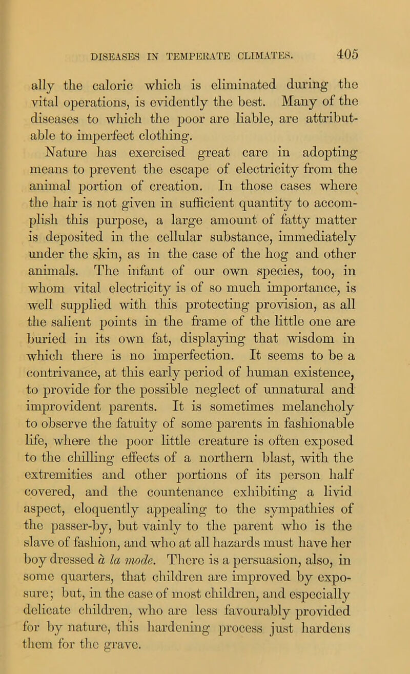 ally the caloric which is eliminated during the vital operations, is evidently the best. Many of the diseases to which the poor are liable, are attribut- able to imperfect clothing. Nature lias exercised great care in adopting means to prevent the escape of electricity from the animal portion of creation. In those cases where the hair is not given in sufficient quantity to accom- plish this purpose, a large amount of fatty matter is deposited in the cellular substance, immediately under the skin, as in the case of the hog and other animals. The infant of our own species, too, in whom vital electricity is of so much importance, is well supplied with this protecting provision, as all the salient points in the frame of the little one are buried in its own fat, displaying that wisdom in which there is no imperfection. It seems to be a contrivance, at this early period of human existence, to provide for the possible neglect of unnatural and improvident parents. It is sometimes melancholy to observe the fatuity of some parents in fashionable life, where the poor little creature is often exposed to the chilling effects of a northern blast, with the extremities and other portions of its person half covered, and the countenance exhibiting a livid aspect, eloquently appealing to the sympathies of the passer-by, but vainly to the parent who is the slave of fashion, and who at all hazards must have her boy dressed a la mode. There is a persuasion, also, in some quarters, that children are unproved by expo- sure; but, in the case of most children, and especially delicate children, who arc less favourably provided for by nature, this hardening process just hardens them for the grave.