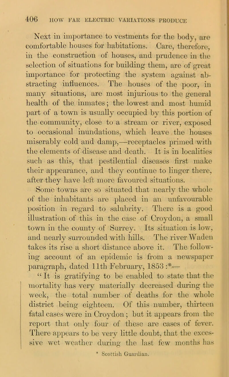 Next in importance to vestments for the body, are comfortable houses for habitations. Care, therefore, in the construction of houses, and prudence in the selection of situations for building them, are of great importance for protecting the system against ab- stracting influences. The houses of the poor, in many situations, are most injurious to the general health of the inmates; the lowest and most humid part of a town is usually occupied by this portion of the community, close to a stream or river, exposed to occasional inundations, which leave the houses miserably cold and damp,—receptacles primed with the elements of disease and death. It is in localities such as this, that pestilential diseases first make their appearance, and they continue to linger there, after they have left more favoured situations. Some towns are so situated that nearly the whole of the inhabitants are placed in an unfavourable position in regard to salubrity. There is a good illustration of this in the case of Croydon, a small town in the county of Surrey. Its situation is low, and nearly surrounded with hills. The river Waden takes its rise a short distance above it. The follow- ing account of an epidemic is from a newspaper paragraph, dated 11th February, 1853:'*— “It is gratifying to be enabled to state that the mortality has very materially decreased during the week, the total number of deaths for the whole district being eighteen. Of this number, thirteen fatal cases were in Croydon; but it appears from the report that only four of these are cases of fever. There appears to be very little doubt, that the exces- sive wet weather during the last few months lias * Scottish Guardian.