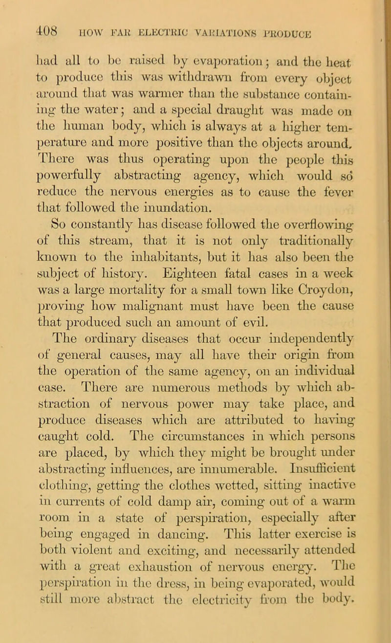 had all to be raised by evaporation; and the heat to produce this was withdrawn from every object around that was warmer than the substance contain- ing' the water; and a special draught was made on the human body, which is always at a higher tem- perature and more positive than the objects around. There was thus operating upon the people this powerfully abstracting agency, which would so reduce the nervous energies as to cause the fever that followed the inundation. So constantly has disease followed the overflowing of this stream, that it is not only traditionally known to the inhabitants, but it has also been the subject of history. Eighteen fatal cases in a week was a large mortality for a small town like Croydon, proving how malignant must have been the cause that produced such an amount of evil. The ordinary diseases that occur independently of general causes, may all have their origin from the operation of the same agency, on an individual case. There are numerous methods by which ab- straction of nervous power may take place, and produce diseases which are attributed to having caught cold. The circumstances in which persons are placed, by which they might be brought under abstracting influences, are innumerable. Insufficient clothing, getting the clothes wetted, sitting inactive in currents of cold damp air, coming out of a warm room in a state of perspiration, especially after being engaged in dancing. This latter exercise is both violent and exciting, and necessarily attended with a great exhaustion of nervous energy. The perspiration in tire dress, in being evaporated, would still more abstract the electricity from the body.
