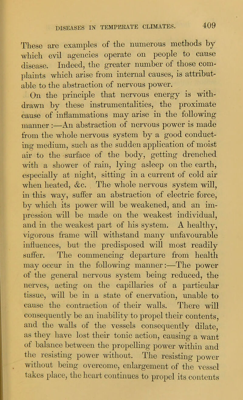 These are examples of the numerous methods by which evil agencies operate on people to cause disease. Indeed, the greater number of those com- plaints which arise from internal causes, is attribut- able to the abstraction of nervous power. On the principle that nervous energy is with- drawn by these instrumentalities, the proximate cause of inflammations may arise in the following manner :—An abstraction of nervous power is made from the whole nervous system by a good conduct- ing medium, such as the sudden application of moist aii- to the surface of the body, getting drenched with a shower of rain, lying asleep on the earth, especially at night, sitting in a current of cold air when heated, &c. The whole nervous system will, in this way, suffer an abstraction of electric force, by which its power will be weakened, and an im- pression will be made on the weakest individual, and in the weakest part of his system. A healthy, vigorous frame will withstand many unfavourable influences, but the predisposed will most readily suffer. The commencing departure from health may occur in the following manner:—The power of the general nervous system being reduced, the nerves, acting on the capillaries of a particular tissue, will be in a state of enervation, unable to cause the contraction of their walls. There will consequently be an inability to propel their contents, and the walls of the vessels consequently dilate, as they have lost their tonic action, causing a want of balance between the propelling power within and the resisting power without. The resisting power without being overcome, enlargement of the vessel takes place, the heart continues to propel its contents
