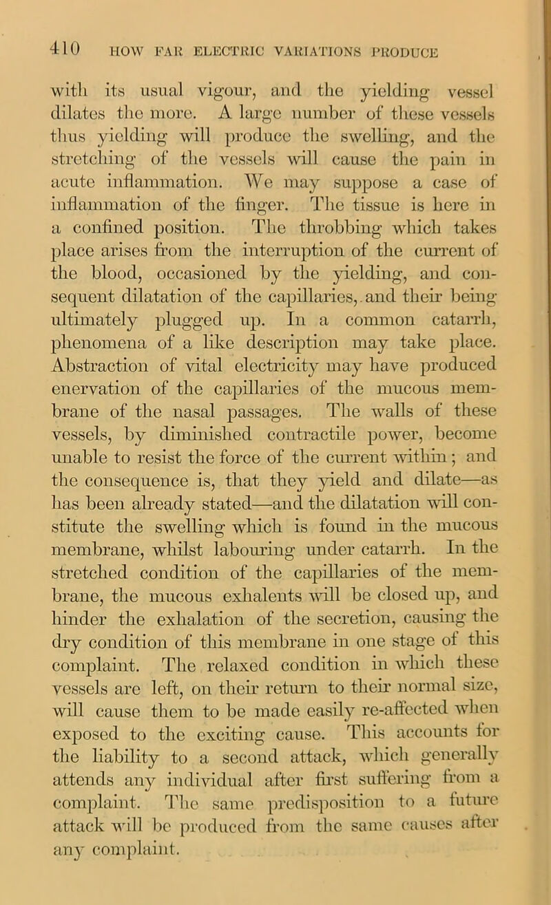 with its usual vigour, and the yielding vessel dilates the more. A large number of these vessels thus yielding will produce the swelling, and the stretching of the vessels will cause the pain in acute inflammation. We may suppose a case of inflammation of the finger. The tissue is here in a confined position. The throbbing which takes place arises from the interruption of the current of the blood, occasioned by the yielding, and con- sequent dilatation of the capillaries,. and their being ultimately plugged up. In a common catarrh, phenomena of a like description may take place. Abstraction of vital electricity may have produced enervation of the capillaries of the mucous mem- brane of the nasal passages. The walls of these vessels, by diminished contractile power, become unable to resist the force of the current within ; and the consequence is, that they yield and dilate—as has been already stated—and the dilatation will con- stitute the swelling which is found in the mucous membrane, whilst labouring under catarrh. In the stretched condition of the capillaries of the mem- brane, the mucous exlialents will be closed up, and hinder the exhalation of the secretion, causing the dry condition of this membrane in one stage ot this complaint. The relaxed condition in which these vessels are left, on their return to their normal size, will cause them to be made easily re-affected when exposed to the exciting cause. This accounts for the liability to a second attack, which generally attends any individual after first suffering from a complaint. The same predisposition to a future attack will be produced from the same causes after any complaint.