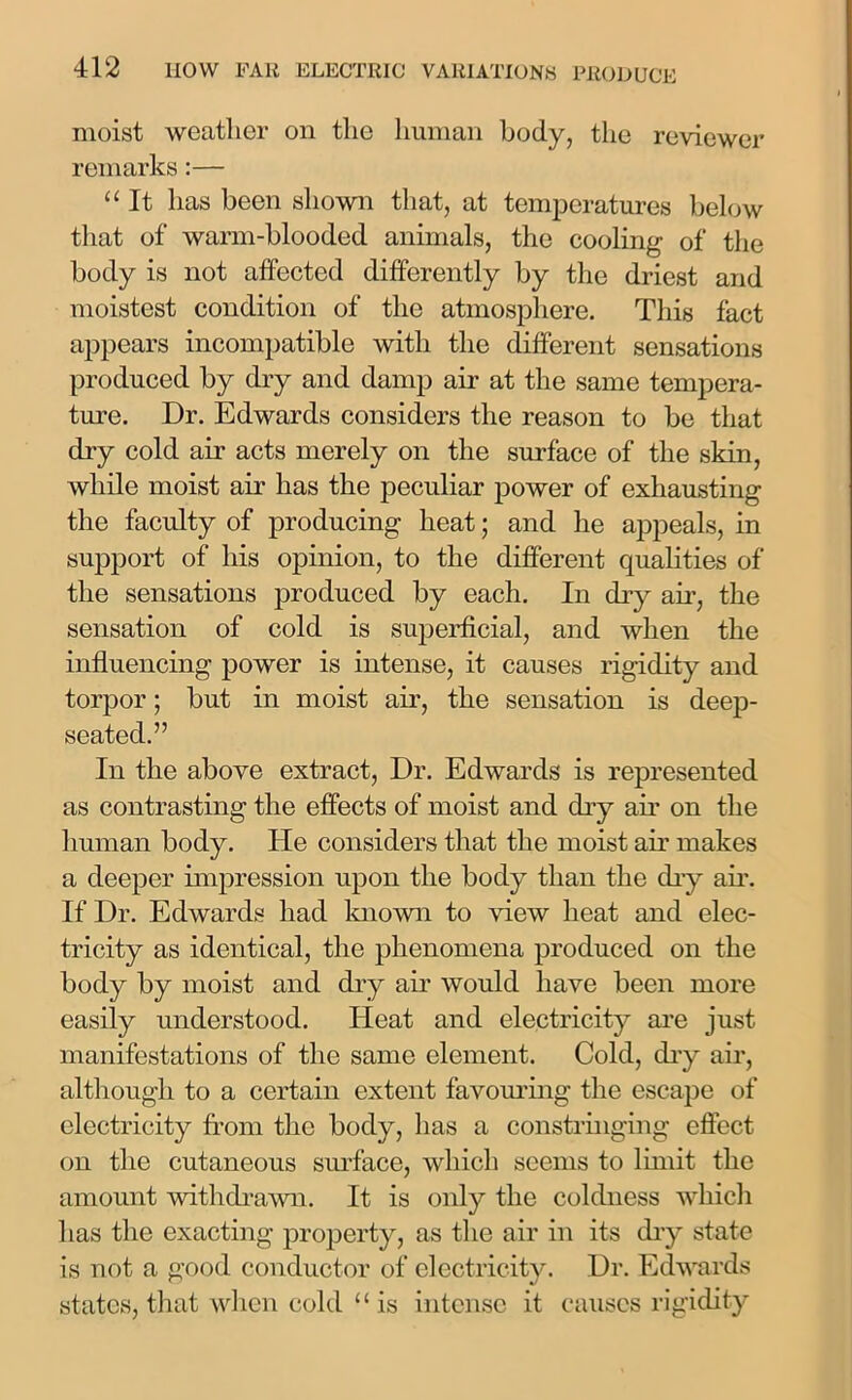 moist weather on the human body, the reviewer remarks:— “ It has been shown that, at temperatures below that of warm-blooded animals, the cooling of the body is not affected differently by the driest and moistest condition of the atmosphere. This fact appears incompatible with the different sensations produced by dry and damp air at the same tempera- ture. Dr. Edwards considers the reason to be that dry cold air acts merely on the surface of the skin, while moist air has the peculiar power of exhausting the faculty of producing heat; and he appeals, in support of his opinion, to the different qualities of the sensations produced by each. In dry air, the sensation of cold is superficial, and when the influencing power is intense, it causes rigidity and torpor; but in moist air, the sensation is deep- seated.” In the above extract, Dr. Edwards is represented as contrasting the effects of moist and dry air on the human body. He considers that the moist air makes a deeper impression upon the body than the dry air. If Dr. Edwards had known to view heat and elec- tricity as identical, the phenomena produced on the body by moist and dry air would have been more easily understood. Heat and electricity are just manifestations of the same element. Cold, dry air, although to a certain extent favouring the escape of electricity from the body, has a constringing effect on the cutaneous surface, which seems to limit the amount withdrawn. It is only the coldness which has the exacting property, as the air in its dry state is not a good conductor of electricity. Dr. Edwards states, that when cold “ is intense it causes rigidity