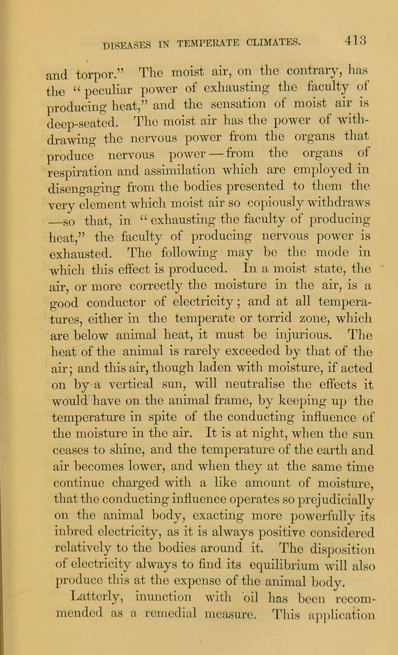 l cind. torpor.” The moist air, on tlio conti ai y, 1ms the “ peculiar power of exhausting the faculty of producing heat,” and the sensation of moist air is deep-seated. The moist ah' has the power of with- drawing the nervous power from the organs that produce nervous power — from the organs of respiration and assimilation which are employed in disengaging from the bodies presented to them the very element which moist air so copiously withdraws so that, in “ exhausting the faculty of producing heat,” the faculty of producing nervous power is exhausted. The following may be the mode in which this effect is produced. In a moist state, the air, or more correctly the moisture in the ah', is a good conductor of electricity; and at all tempera- tures, either in the temperate or torrid zone, which are below annual heat, it must be injurious. The heat of the animal is rarely exceeded by that of the air; and this air, though laden with moisture, if acted on by a vertical sun, will neutralise the effects it would have on the animal frame, by keeping up the temperature in spite of the conducting influence of the moisture in the ah. It is at night, when the sun ceases to shine, and the temperature of the earth and air becomes lower, and when they at the same time continue charged with a like amount of moisture, that the conducting influence operates so prejudicially on the animal body, exacting more powerfully its inbred electricity, as it is always positive considered relatively to the bodies around it. The disposition of electricity always to find its equilibrium will also produce this at the expense of the animal body. Latterly, inunction with oil has been recom- mended as a remedial measure. This application