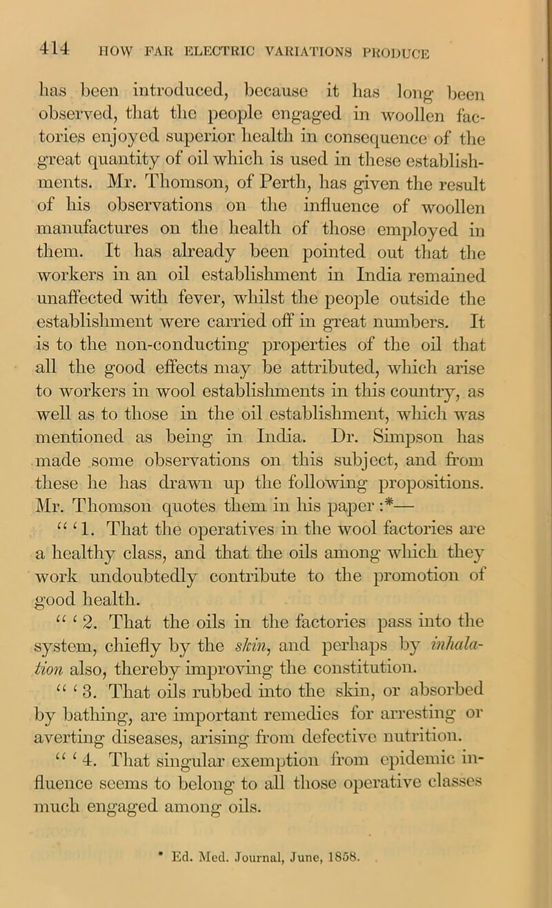 has been introduced, because it has long been observed, that the people engaged in woollen fac- tories enjoyed superior health in consequence of the great quantity of oil which is used in these establish- ments. Mr. Thomson, of Perth, has given the result of his observations on the influence of woollen manufactures on the health of those employed in them. It has already been pointed out that the workers in an oil establishment in India remained unaffected with fever, whilst the people outside the establishment were carried off in great numbers. It is to the non-conducting properties of the oil that all the good effects may be attributed, which arise to workers in wool establishments in this country, as well as to those in the oil establishment, which was mentioned as being in India. Dr. Simpson has made some observations on this subject, and from these he has drawn up the following propositions. Mr. Thomson quotes them in his paper :*■— “ 1 1. That the operatives in the wool factories are a healthy class, and that the oils among which they work undoubtedly contribute to the promotion of good health. “ ‘ 2. That the oils in the factories pass into the system, chiefly by the sJcin, and perhaps by inhala- tion also, thereby improving the constitution. “ 1 3. That oils rubbed into the skin, or absorbed by bathing, are important remedies for arresting or averting diseases, arising from defective nutrition. u ( 4. That singular exemption from epidemic in- fluence seems to belong to all those operative classes much engaged among oils. * Ed. Med. Journal, June, 1858.